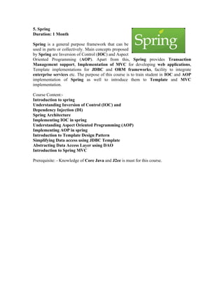 5. Spring
Duration: 1 Month

Spring is a general purpose framework that can be
used in parts or collectively. Main concepts proposed
by Spring are Inversion of Control (IOC) and Aspect
Oriented Programming (AOP). Apart from this, Spring provides Transaction
Management support, Implementation of MVC for developing web applications,
Template implementations for JDBC and ORM frameworks, facility to integrate
enterprise services etc. The purpose of this course is to train student in IOC and AOP
implementation of Spring as well to introduce them to Template and MVC
implementation.

Course Content:-
Introduction to spring
Understanding Inversion of Control (IOC) and
Dependency Injection (DI)
Spring Architecture
Implementing IOC in spring
Understanding Aspect Oriented Programming (AOP)
Implementing AOP in spring
Introduction to Template Design Pattern
Simplifying Data access using JDBC Template
Abstracting Data Access Layer using DAO
Introduction to Spring MVC

Prerequisite: - Knowledge of Core Java and J2ee is must for this course.
 