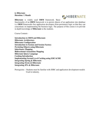 6. Hibernate
Duration: 1 Month

Hibernate is widely used ORM framework. Basic
functionality of an ORM framework is to persist objects of an application into database
i.e. ORM frameworks free application developers from persistence logic so that they can
concentrate on implementing the business logic. The purpose of this course is to provide
in depth knowledge of Hibernate to the students.

Course Content:-

Introduction to ORM and Hibernate
Hibernate Architecture
Hibernate Configuration
Introduction to Session and Session Factory
Persisting Objects using Hibernate
Inheritance Mapping
Bidirectional Association Mapping
Hibernate Query Language
Caching Introduction
Implementing Second Level Caching using EHCACHE
Integrating Spring & Hibernate
Integrating Struts & Hibernate
Integrating JPA & Hibernate

Prerequisite: - Students must be familiar with JDBC and application development models
               Used in industry.
 
