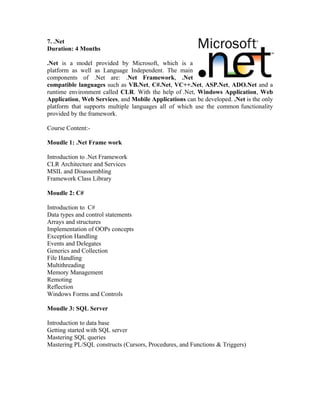 7. .Net
Duration: 4 Months

.Net is a model provided by Microsoft, which is a
platform as well as Language Independent. The main
components of .Net are: .Net Framework, .Net
compatible languages such as VB.Net, C#.Net, VC++.Net, ASP.Net, ADO.Net and a
runtime environment called CLR. With the help of .Net, Windows Application, Web
Application, Web Services, and Mobile Applications can be developed. .Net is the only
platform that supports multiple languages all of which use the common functionality
provided by the framework.

Course Content:-

Moudle 1: .Net Frame work

Introduction to .Net Framework
CLR Architecture and Services
MSIL and Disassembling
Framework Class Library

Moudle 2: C#

Introduction to C#
Data types and control statements
Arrays and structures
Implementation of OOPs concepts
Exception Handling
Events and Delegates
Generics and Collection
File Handling
Multithreading
Memory Management
Remoting
Reflection
Windows Forms and Controls

Moudle 3: SQL Server

Introduction to data base
Getting started with SQL server
Mastering SQL queries
Mastering PL/SQL constructs (Cursors, Procedures, and Functions & Triggers)
 