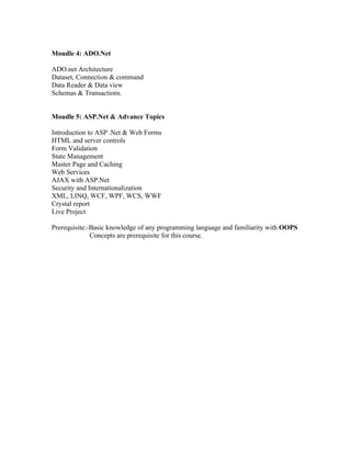 Moudle 4: ADO.Net

ADO.net Architecture
Dataset, Connection & command
Data Reader & Data view
Schemas & Transactions.


Moudle 5: ASP.Net & Advance Topics

Introduction to ASP .Net & Web Forms
HTML and server controls
Form Validation
State Management
Master Page and Caching
Web Services
AJAX with ASP.Net
Security and Internationalization
XML, LINQ, WCF, WPF, WCS, WWF
Crystal report
Live Project

Prerequisite:-Basic knowledge of any programming language and familiarity with OOPS
              Concepts are prerequisite for this course.
 