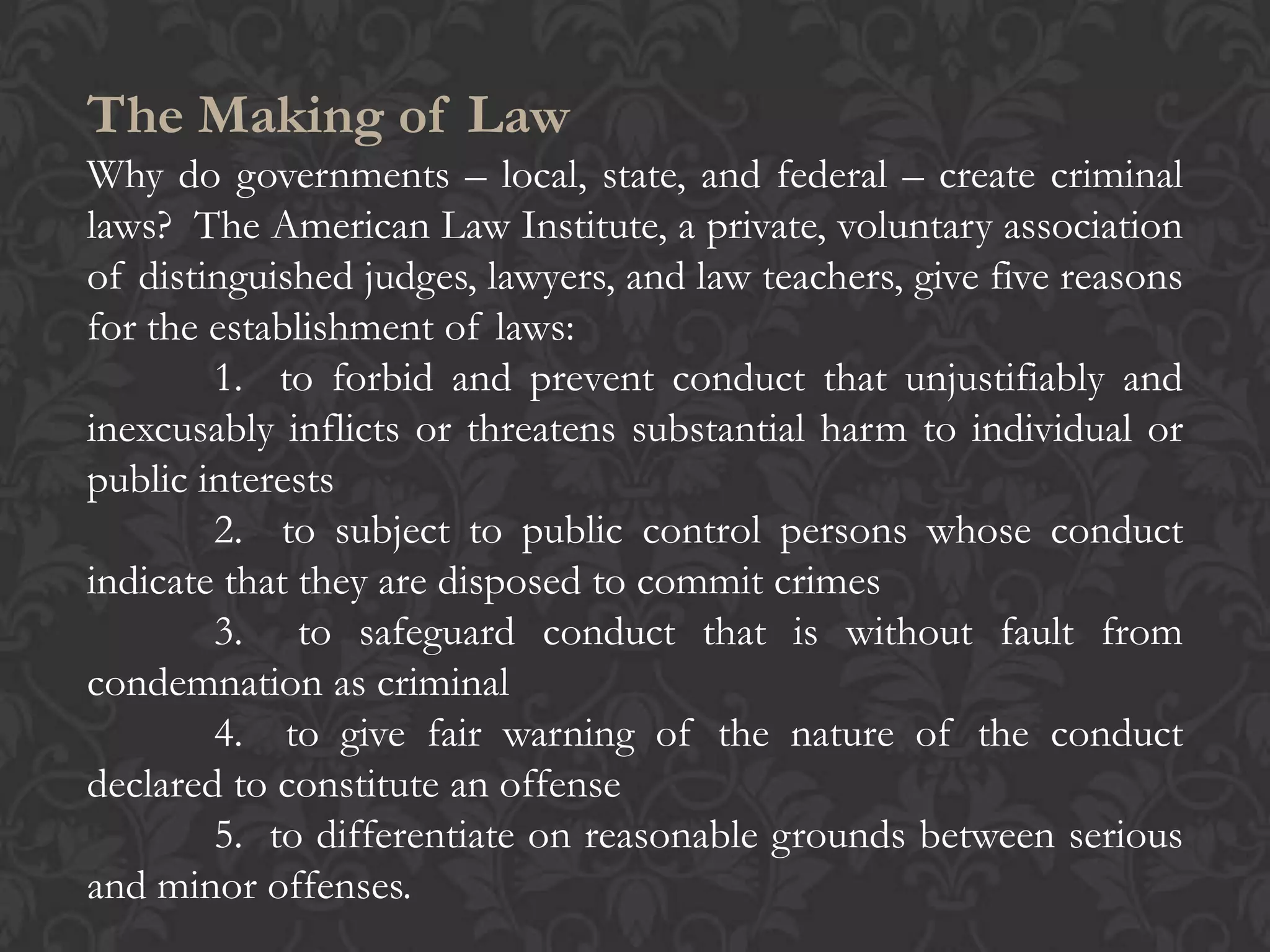 The Making of Law
Why do governments – local, state, and federal – create criminal
laws? The American Law Institute, a private, voluntary association
of distinguished judges, lawyers, and law teachers, give five reasons
for the establishment of laws:
1. to forbid and prevent conduct that unjustifiably and
inexcusably inflicts or threatens substantial harm to individual or
public interests
2. to subject to public control persons whose conduct
indicate that they are disposed to commit crimes
3. to safeguard conduct that is without fault from
condemnation as criminal
4. to give fair warning of the nature of the conduct
declared to constitute an offense
5. to differentiate on reasonable grounds between serious
and minor offenses.
 