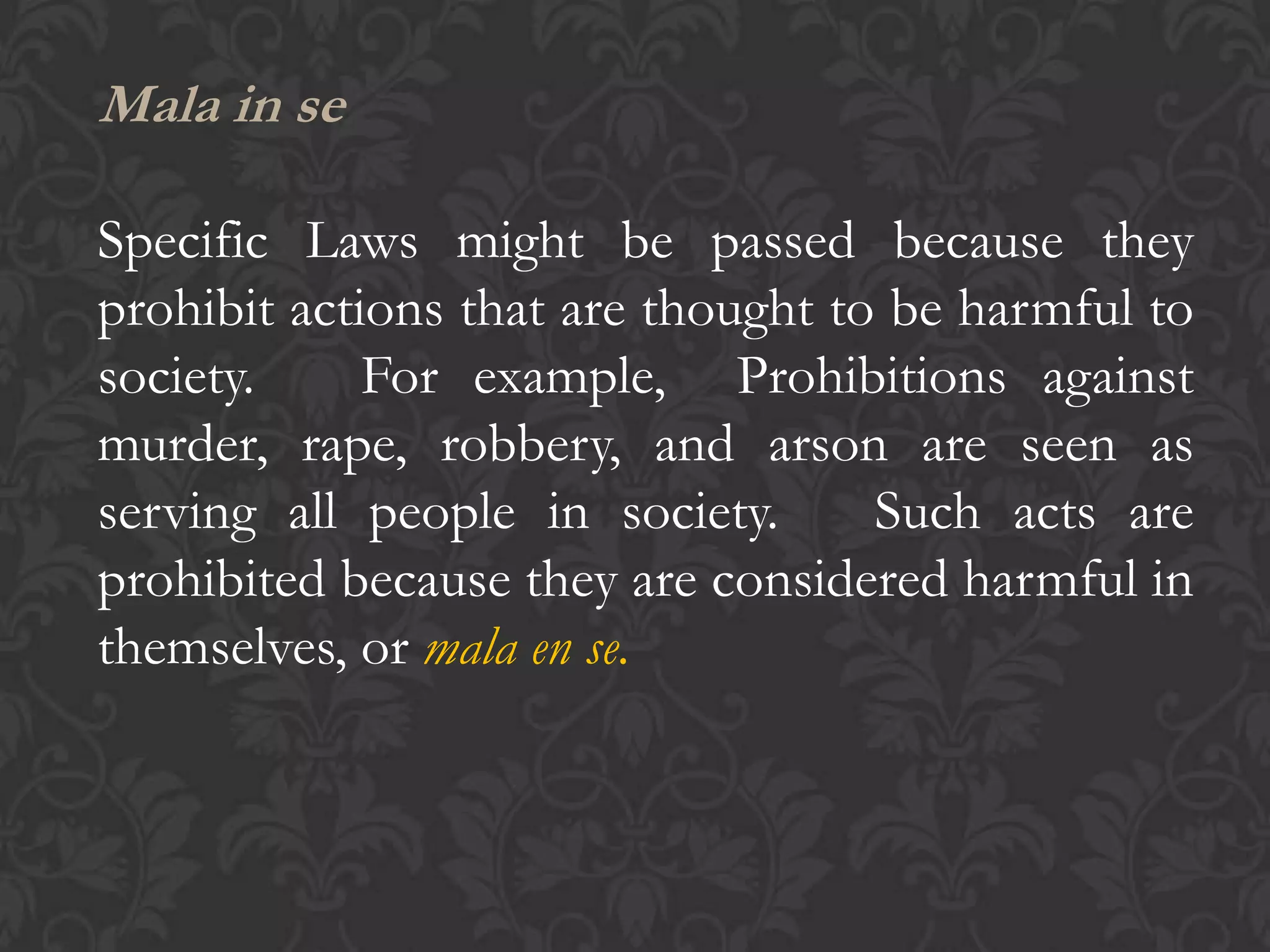Mala in se
Specific Laws might be passed because they
prohibit actions that are thought to be harmful to
society. For example, Prohibitions against
murder, rape, robbery, and arson are seen as
serving all people in society. Such acts are
prohibited because they are considered harmful in
themselves, or mala en se.
 