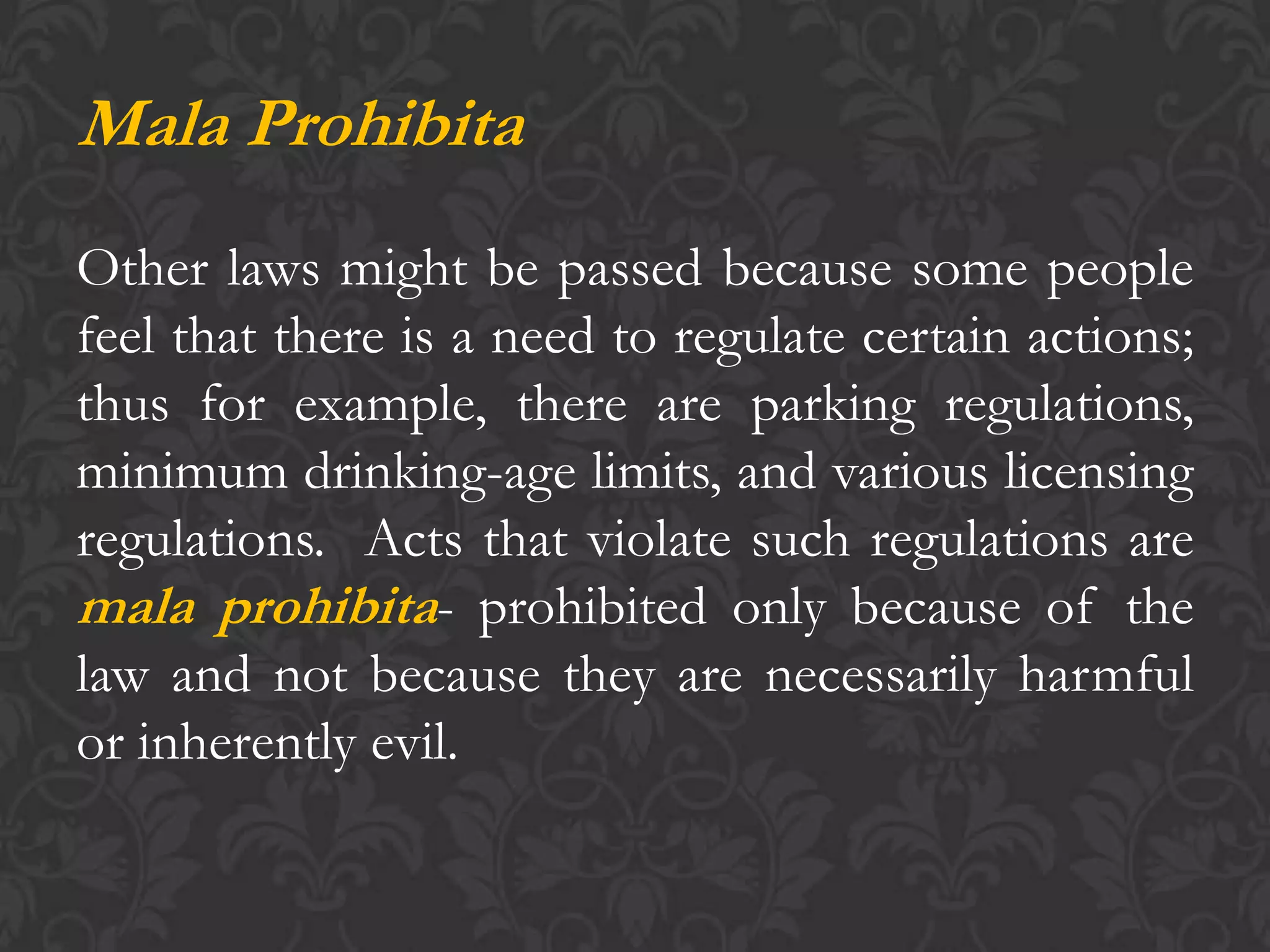 Mala Prohibita
Other laws might be passed because some people
feel that there is a need to regulate certain actions;
thus for example, there are parking regulations,
minimum drinking-age limits, and various licensing
regulations. Acts that violate such regulations are
mala prohibita- prohibited only because of the
law and not because they are necessarily harmful
or inherently evil.
 