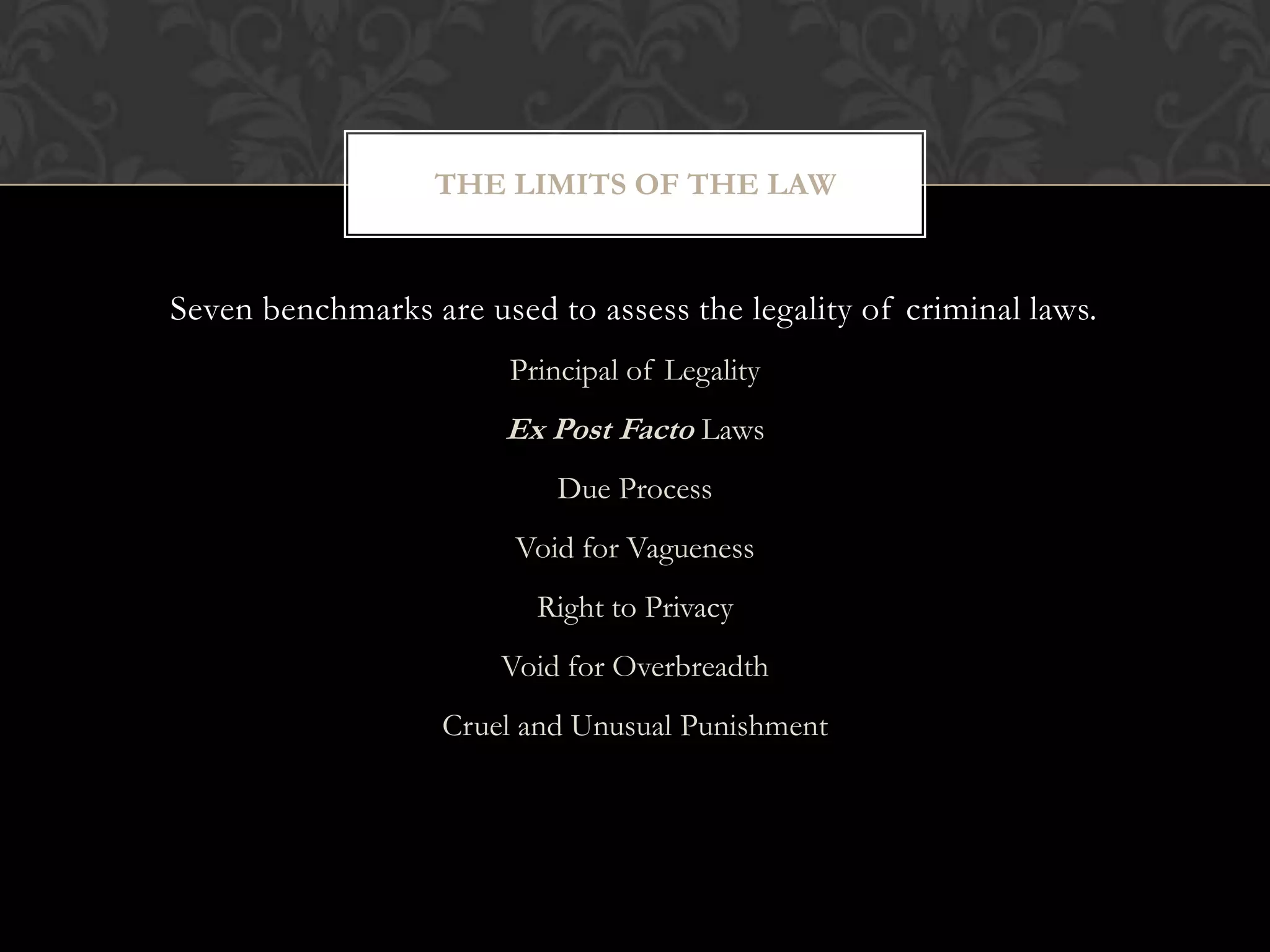 Seven benchmarks are used to assess the legality of criminal laws.
Principal of Legality
Ex Post Facto Laws
Due Process
Void for Vagueness
Right to Privacy
Void for Overbreadth
Cruel and Unusual Punishment
THE LIMITS OF THE LAW
 