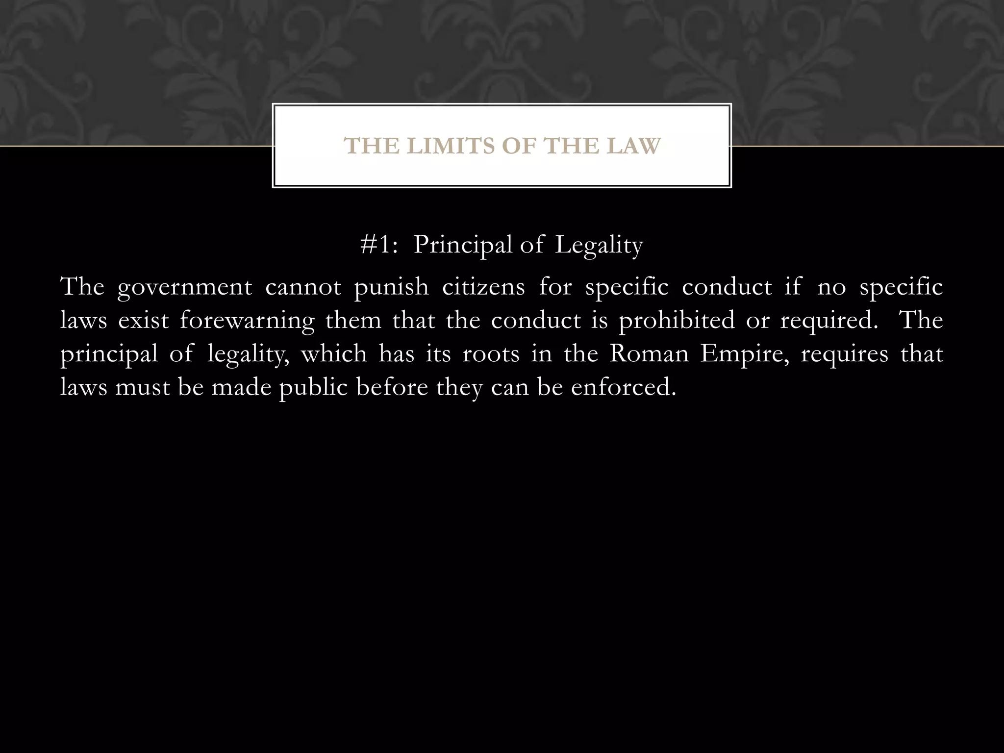 #1: Principal of Legality
The government cannot punish citizens for specific conduct if no specific
laws exist forewarning them that the conduct is prohibited or required. The
principal of legality, which has its roots in the Roman Empire, requires that
laws must be made public before they can be enforced.
THE LIMITS OF THE LAW
 