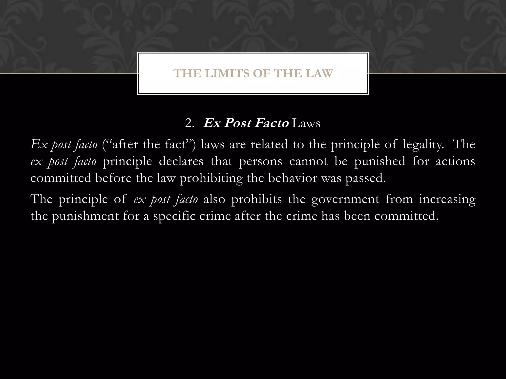 2. Ex Post Facto Laws
Ex post facto (“after the fact”) laws are related to the principle of legality. The
ex post facto principle declares that persons cannot be punished for actions
committed before the law prohibiting the behavior was passed.
The principle of ex post facto also prohibits the government from increasing
the punishment for a specific crime after the crime has been committed.
THE LIMITS OF THE LAW
 