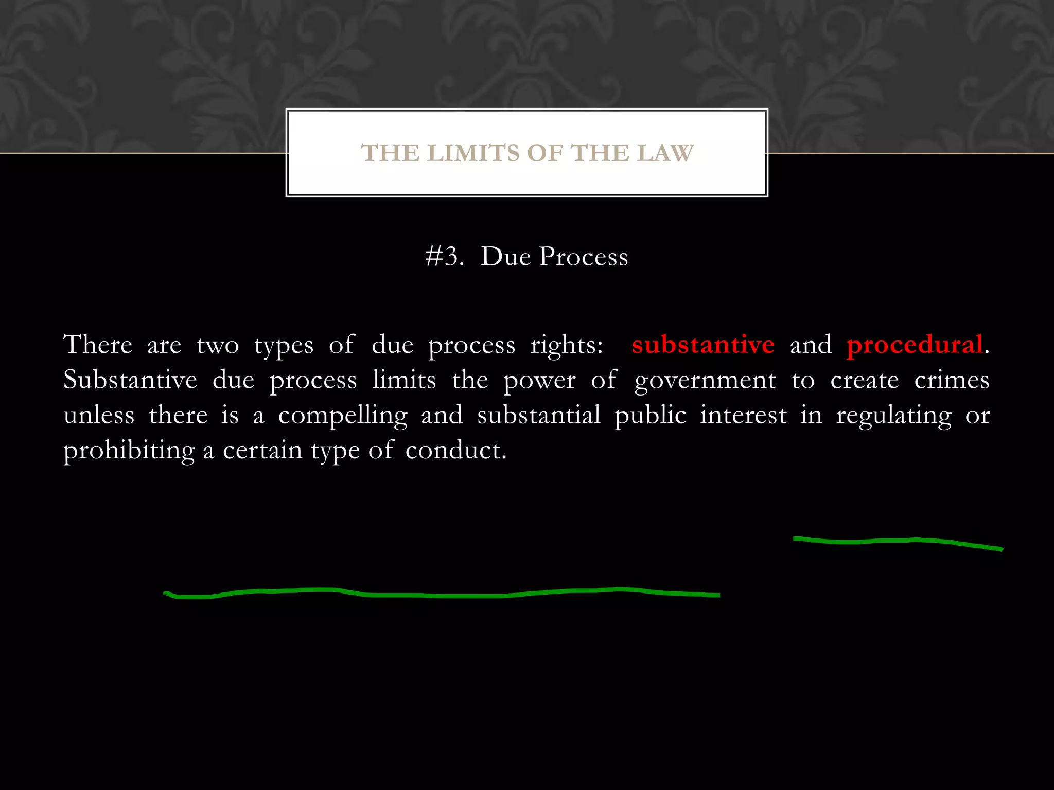 #3. Due Process
There are two types of due process rights: substantive and procedural.
Substantive due process limits the power of government to create crimes
unless there is a compelling and substantial public interest in regulating or
prohibiting a certain type of conduct.
THE LIMITS OF THE LAW
 