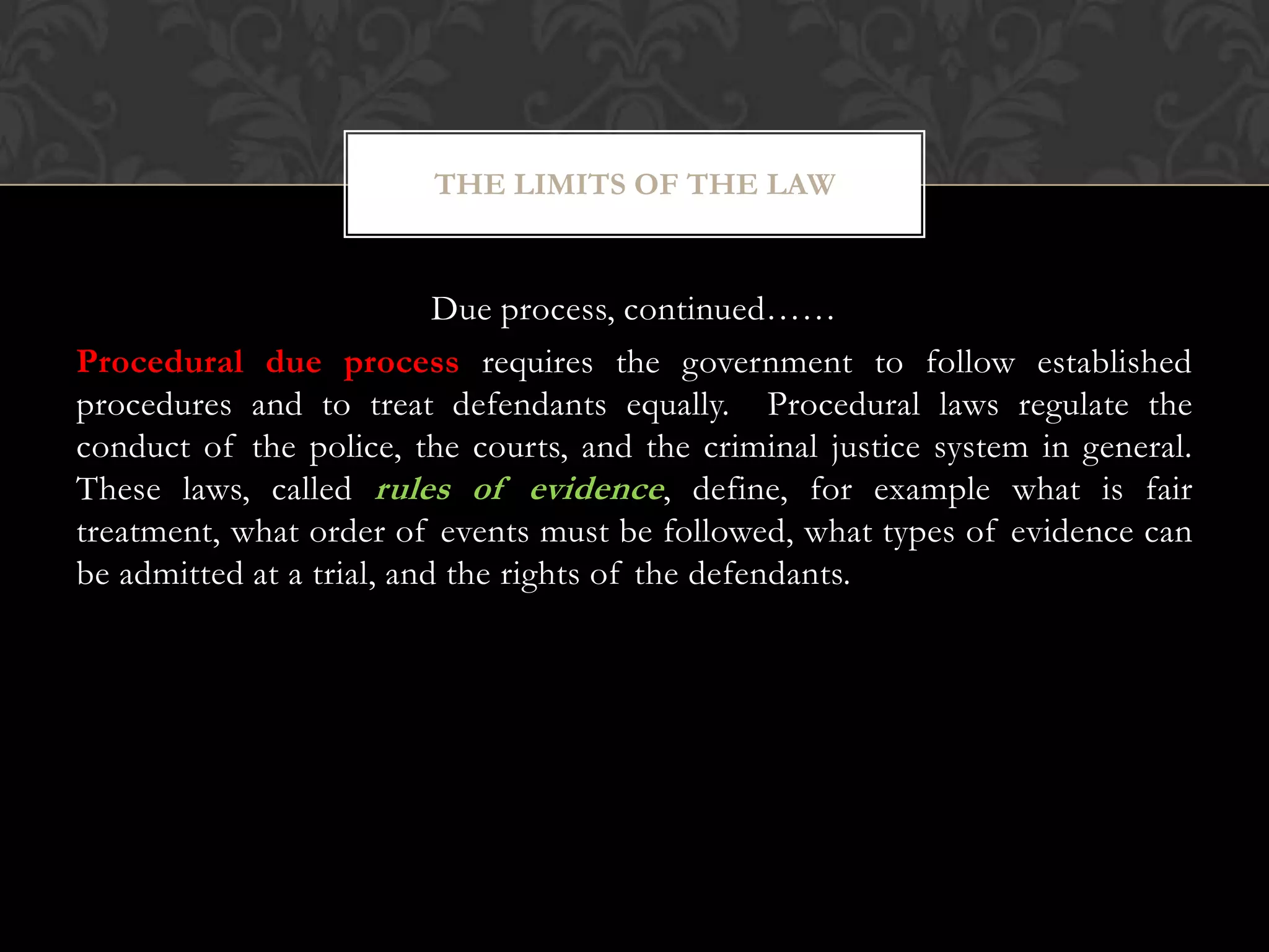 Due process, continued……
Procedural due process requires the government to follow established
procedures and to treat defendants equally. Procedural laws regulate the
conduct of the police, the courts, and the criminal justice system in general.
These laws, called rules of evidence, define, for example what is fair
treatment, what order of events must be followed, what types of evidence can
be admitted at a trial, and the rights of the defendants.
THE LIMITS OF THE LAW
 