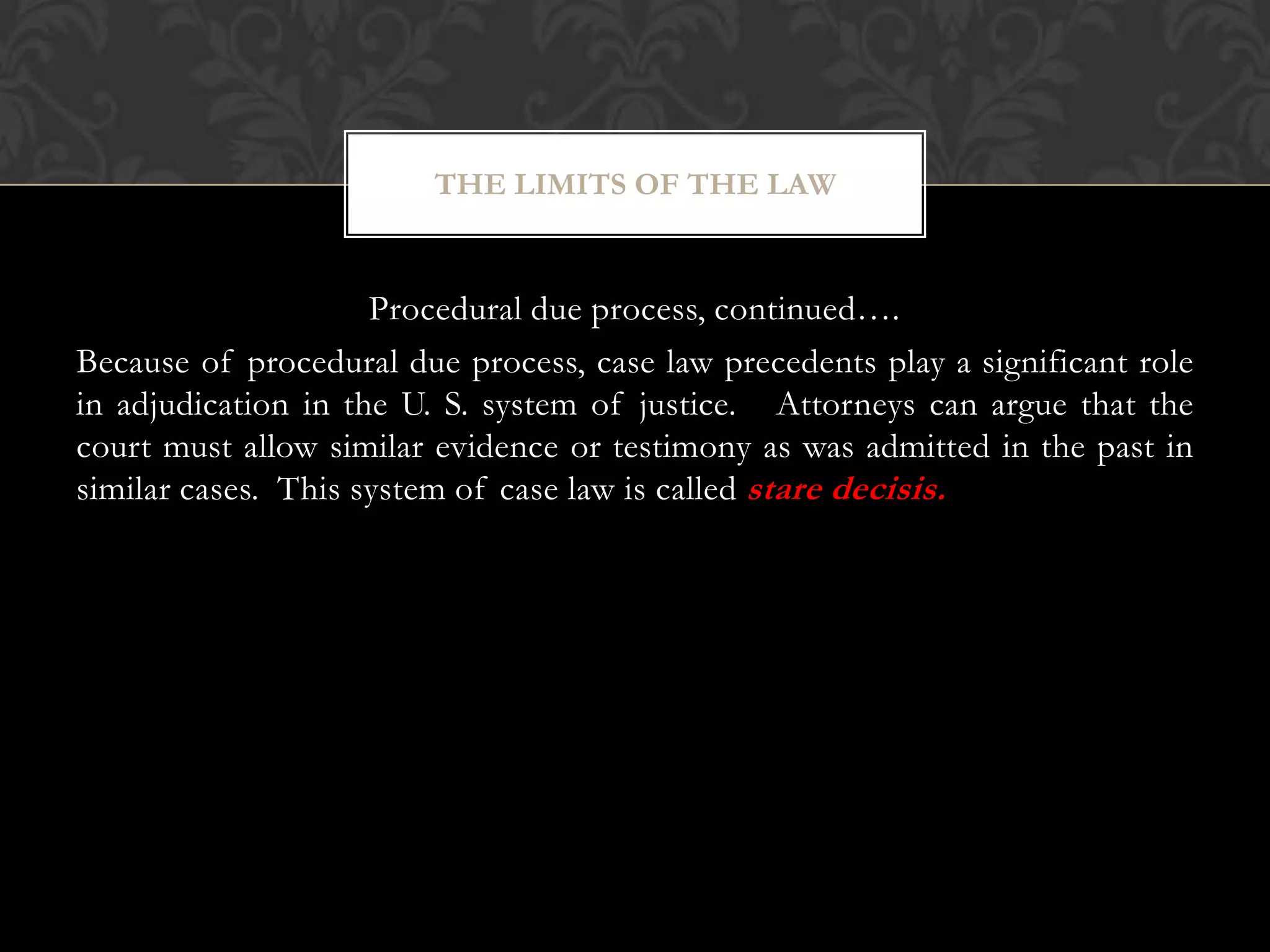 Procedural due process, continued….
Because of procedural due process, case law precedents play a significant role
in adjudication in the U. S. system of justice. Attorneys can argue that the
court must allow similar evidence or testimony as was admitted in the past in
similar cases. This system of case law is called stare decisis.
THE LIMITS OF THE LAW
 