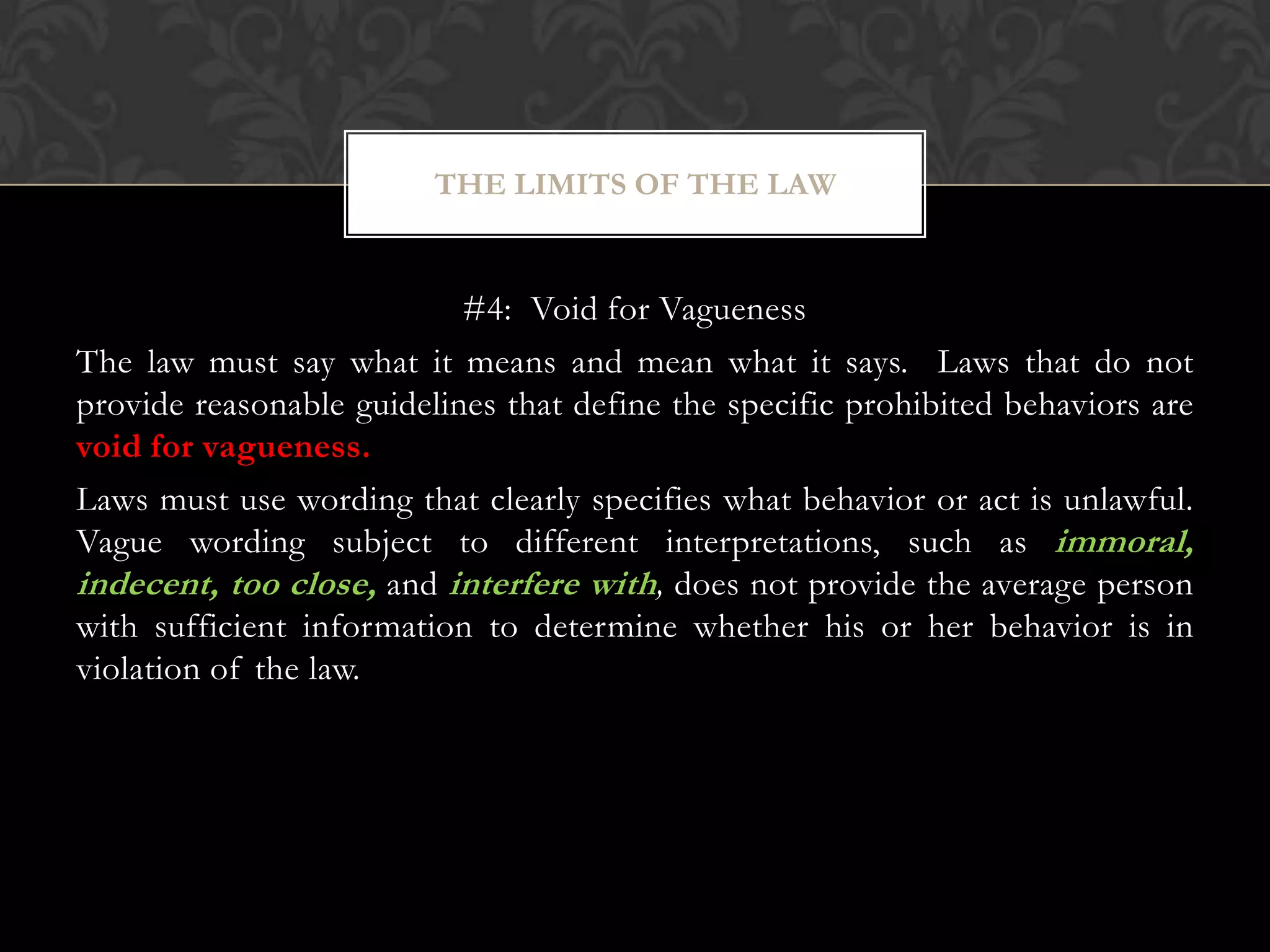 #4: Void for Vagueness
The law must say what it means and mean what it says. Laws that do not
provide reasonable guidelines that define the specific prohibited behaviors are
void for vagueness.
Laws must use wording that clearly specifies what behavior or act is unlawful.
Vague wording subject to different interpretations, such as immoral,
indecent, too close, and interfere with, does not provide the average person
with sufficient information to determine whether his or her behavior is in
violation of the law.
THE LIMITS OF THE LAW
 