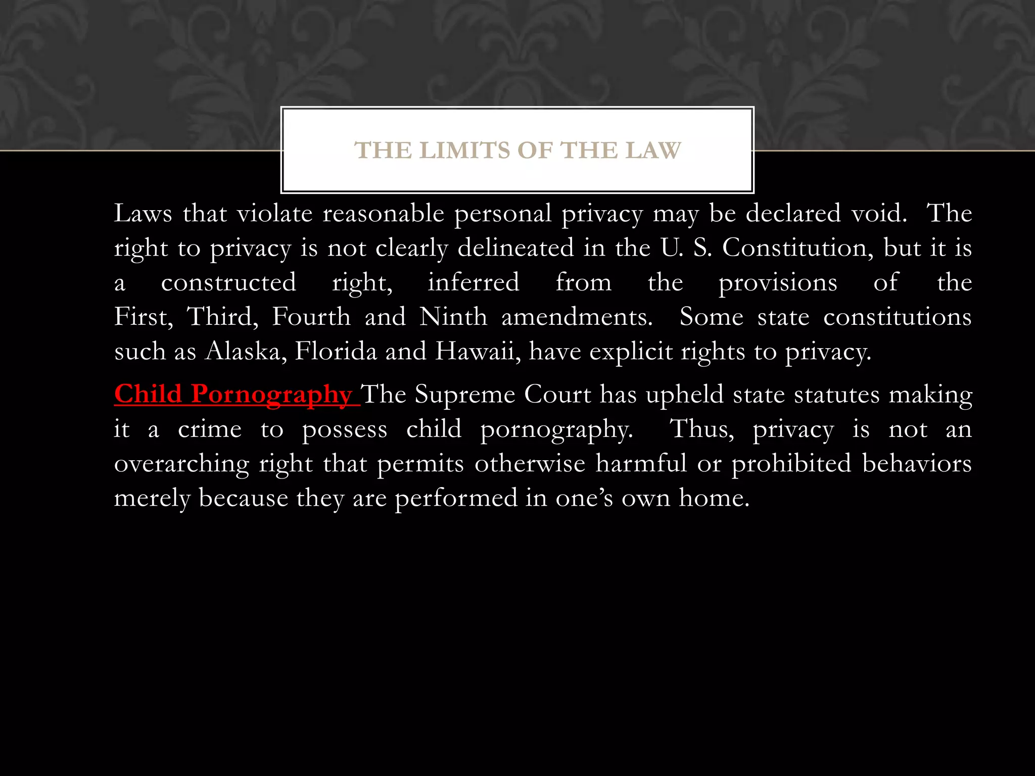 #5: Right to Privacy
Laws that violate reasonable personal privacy may be declared void. The
right to privacy is not clearly delineated in the U. S. Constitution, but it is
a constructed right, inferred from the provisions of the
First, Third, Fourth and Ninth amendments. Some state constitutions
such as Alaska, Florida and Hawaii, have explicit rights to privacy.
Child Pornography The Supreme Court has upheld state statutes making
it a crime to possess child pornography. Thus, privacy is not an
overarching right that permits otherwise harmful or prohibited behaviors
merely because they are performed in one’s own home.
THE LIMITS OF THE LAW
 