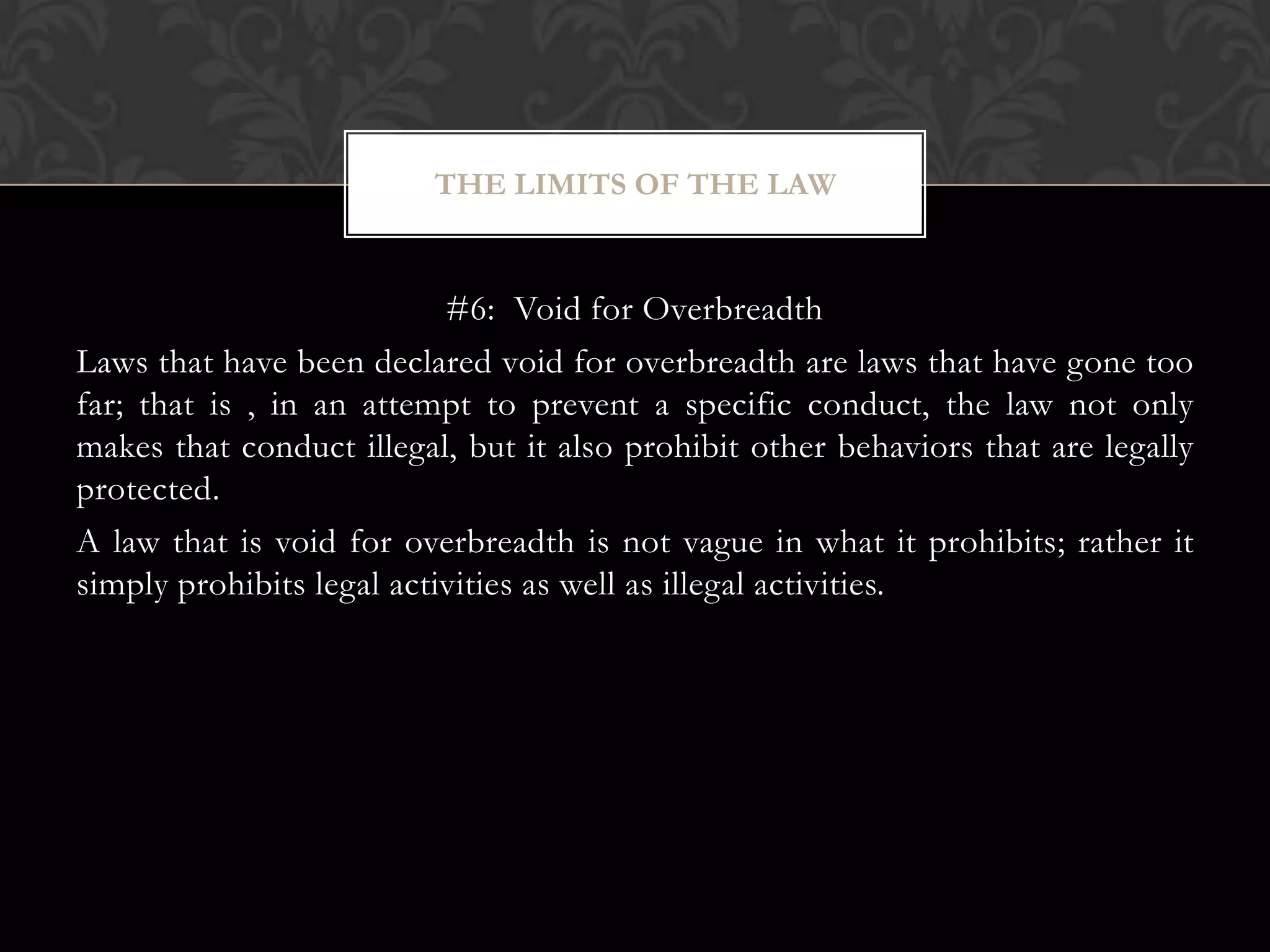 #6: Void for Overbreadth
Laws that have been declared void for overbreadth are laws that have gone too
far; that is , in an attempt to prevent a specific conduct, the law not only
makes that conduct illegal, but it also prohibit other behaviors that are legally
protected.
A law that is void for overbreadth is not vague in what it prohibits; rather it
simply prohibits legal activities as well as illegal activities.
THE LIMITS OF THE LAW
 