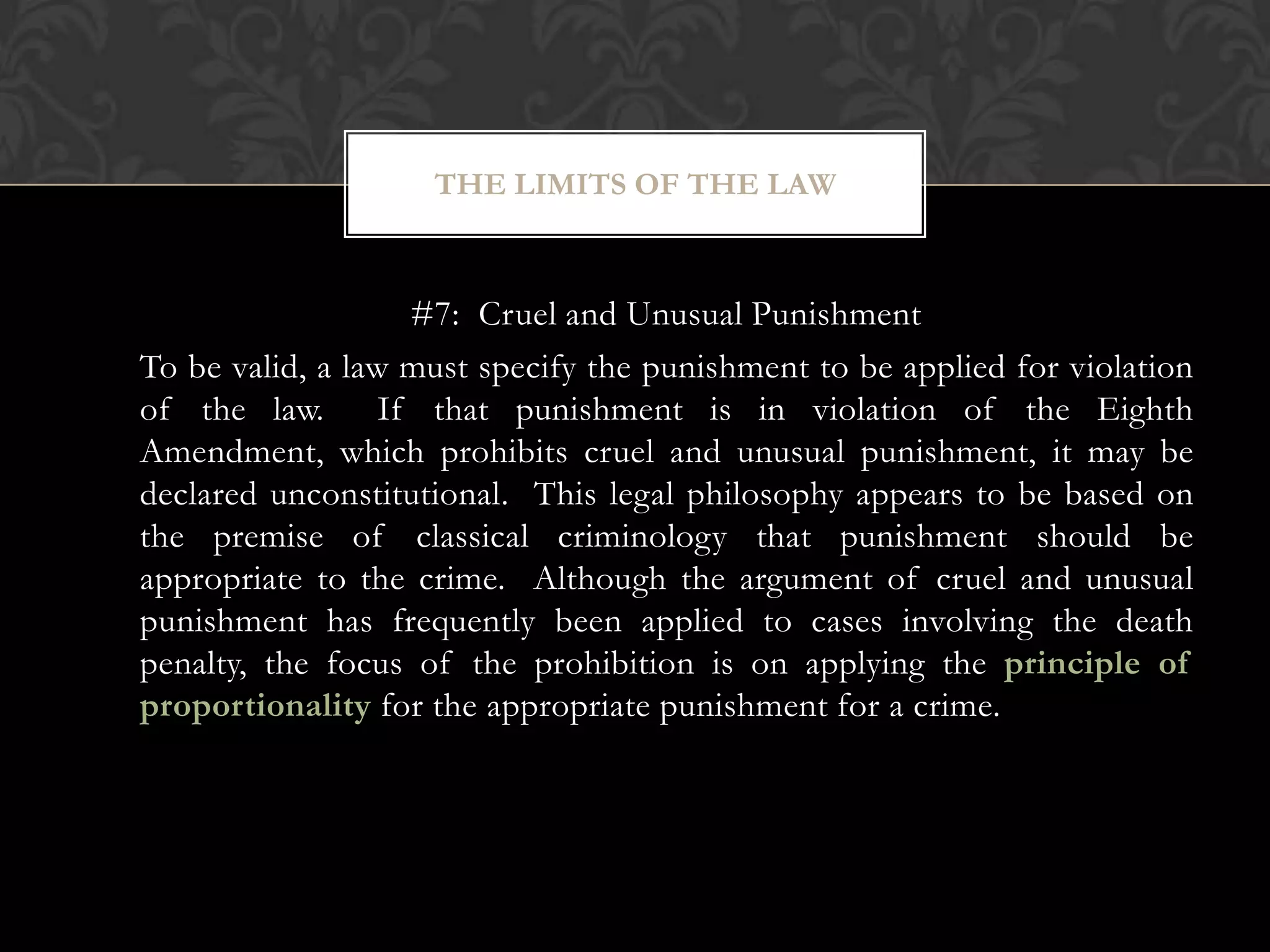 #7: Cruel and Unusual Punishment
To be valid, a law must specify the punishment to be applied for violation
of the law. If that punishment is in violation of the Eighth
Amendment, which prohibits cruel and unusual punishment, it may be
declared unconstitutional. This legal philosophy appears to be based on
the premise of classical criminology that punishment should be
appropriate to the crime. Although the argument of cruel and unusual
punishment has frequently been applied to cases involving the death
penalty, the focus of the prohibition is on applying the principle of
proportionality for the appropriate punishment for a crime.
THE LIMITS OF THE LAW
 