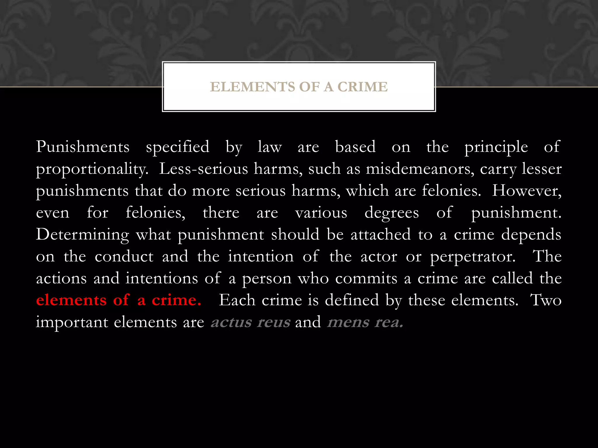 Punishments specified by law are based on the principle of
proportionality. Less-serious harms, such as misdemeanors, carry lesser
punishments that do more serious harms, which are felonies. However,
even for felonies, there are various degrees of punishment.
Determining what punishment should be attached to a crime depends
on the conduct and the intention of the actor or perpetrator. The
actions and intentions of a person who commits a crime are called the
elements of a crime. Each crime is defined by these elements. Two
important elements are actus reus and mens rea.
ELEMENTS OF A CRIME
 