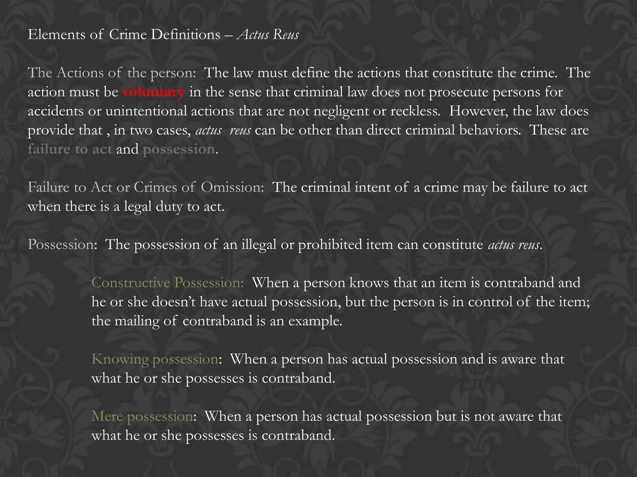 Elements of Crime Definitions – Actus Reus
The Actions of the person: The law must define the actions that constitute the crime. The
action must be voluntary in the sense that criminal law does not prosecute persons for
accidents or unintentional actions that are not negligent or reckless. However, the law does
provide that , in two cases, actus reus can be other than direct criminal behaviors. These are
failure to act and possession.
Failure to Act or Crimes of Omission: The criminal intent of a crime may be failure to act
when there is a legal duty to act.
Possession: The possession of an illegal or prohibited item can constitute actus reus.
Constructive Possession: When a person knows that an item is contraband and
he or she doesn’t have actual possession, but the person is in control of the item;
the mailing of contraband is an example.
Knowing possession: When a person has actual possession and is aware that
what he or she possesses is contraband.
Mere possession: When a person has actual possession but is not aware that
what he or she possesses is contraband.
 