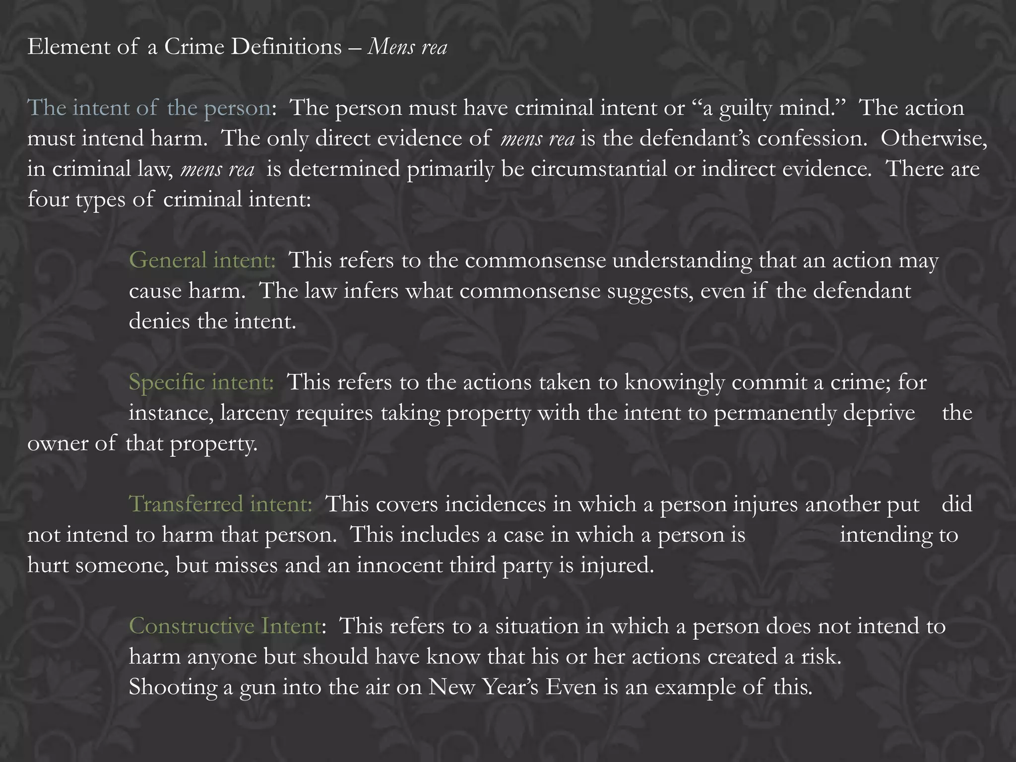 Element of a Crime Definitions – Mens rea
The intent of the person: The person must have criminal intent or “a guilty mind.” The action
must intend harm. The only direct evidence of mens rea is the defendant’s confession. Otherwise,
in criminal law, mens rea is determined primarily be circumstantial or indirect evidence. There are
four types of criminal intent:
General intent: This refers to the commonsense understanding that an action may
cause harm. The law infers what commonsense suggests, even if the defendant
denies the intent.
Specific intent: This refers to the actions taken to knowingly commit a crime; for
instance, larceny requires taking property with the intent to permanently deprive the
owner of that property.
Transferred intent: This covers incidences in which a person injures another put did
not intend to harm that person. This includes a case in which a person is intending to
hurt someone, but misses and an innocent third party is injured.
Constructive Intent: This refers to a situation in which a person does not intend to
harm anyone but should have know that his or her actions created a risk.
Shooting a gun into the air on New Year’s Even is an example of this.
 