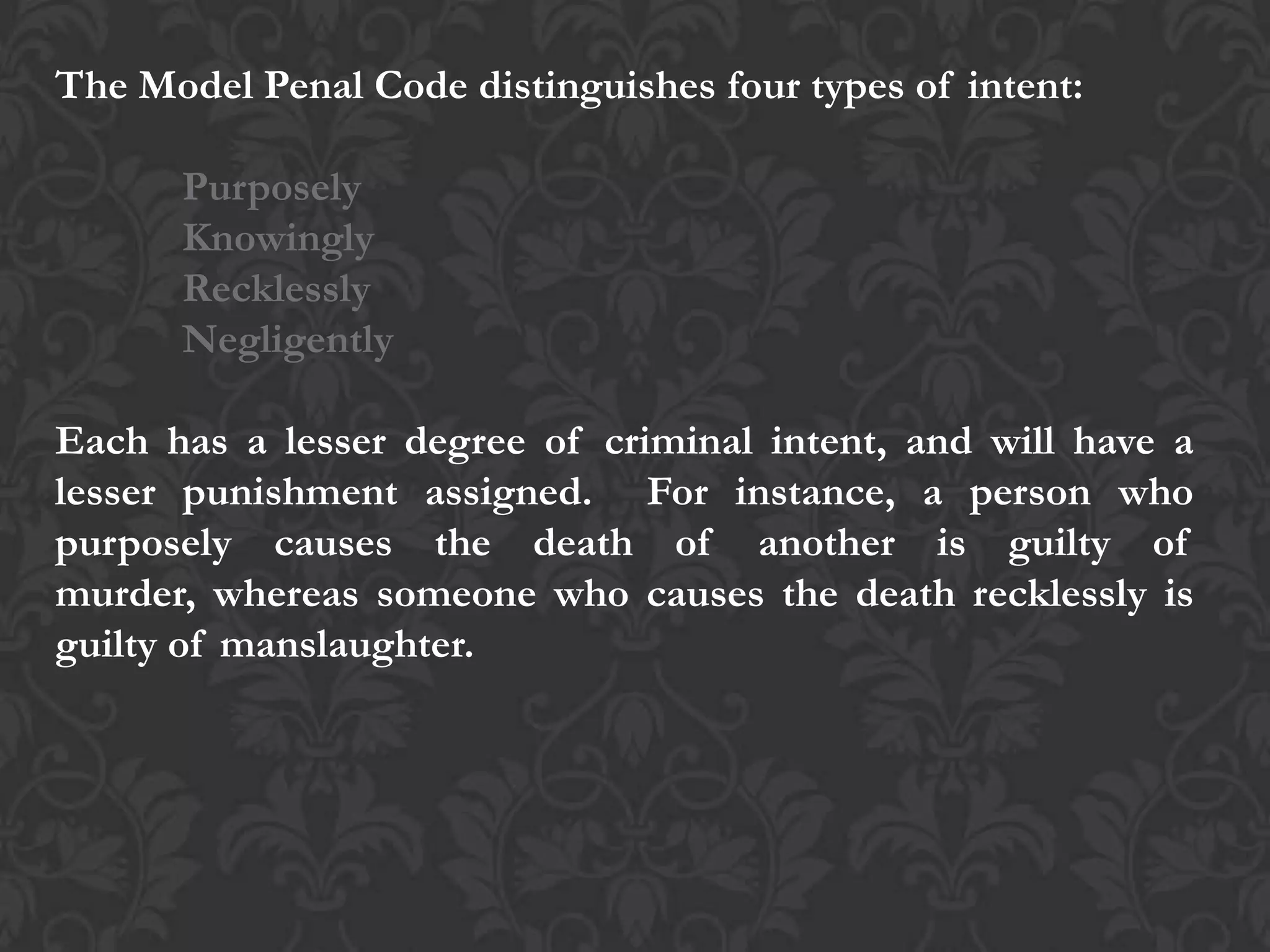 The Model Penal Code distinguishes four types of intent:
Purposely
Knowingly
Recklessly
Negligently
Each has a lesser degree of criminal intent, and will have a
lesser punishment assigned. For instance, a person who
purposely causes the death of another is guilty of
murder, whereas someone who causes the death recklessly is
guilty of manslaughter.
 