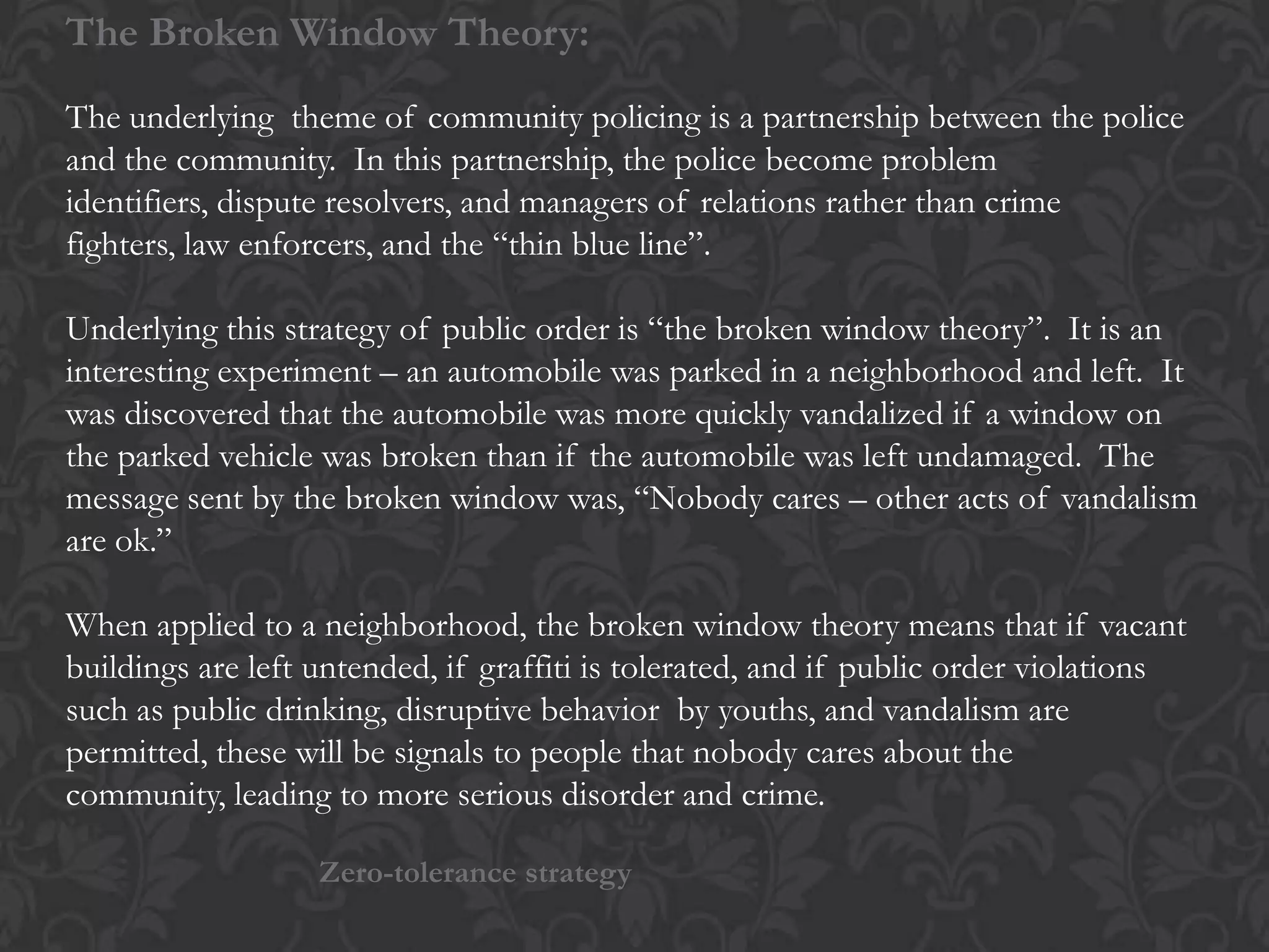 The Broken Window Theory:
The underlying theme of community policing is a partnership between the police
and the community. In this partnership, the police become problem
identifiers, dispute resolvers, and managers of relations rather than crime
fighters, law enforcers, and the “thin blue line”.
Underlying this strategy of public order is “the broken window theory”. It is an
interesting experiment – an automobile was parked in a neighborhood and left. It
was discovered that the automobile was more quickly vandalized if a window on
the parked vehicle was broken than if the automobile was left undamaged. The
message sent by the broken window was, “Nobody cares – other acts of vandalism
are ok.”
When applied to a neighborhood, the broken window theory means that if vacant
buildings are left untended, if graffiti is tolerated, and if public order violations
such as public drinking, disruptive behavior by youths, and vandalism are
permitted, these will be signals to people that nobody cares about the
community, leading to more serious disorder and crime.
Zero-tolerance strategy
 