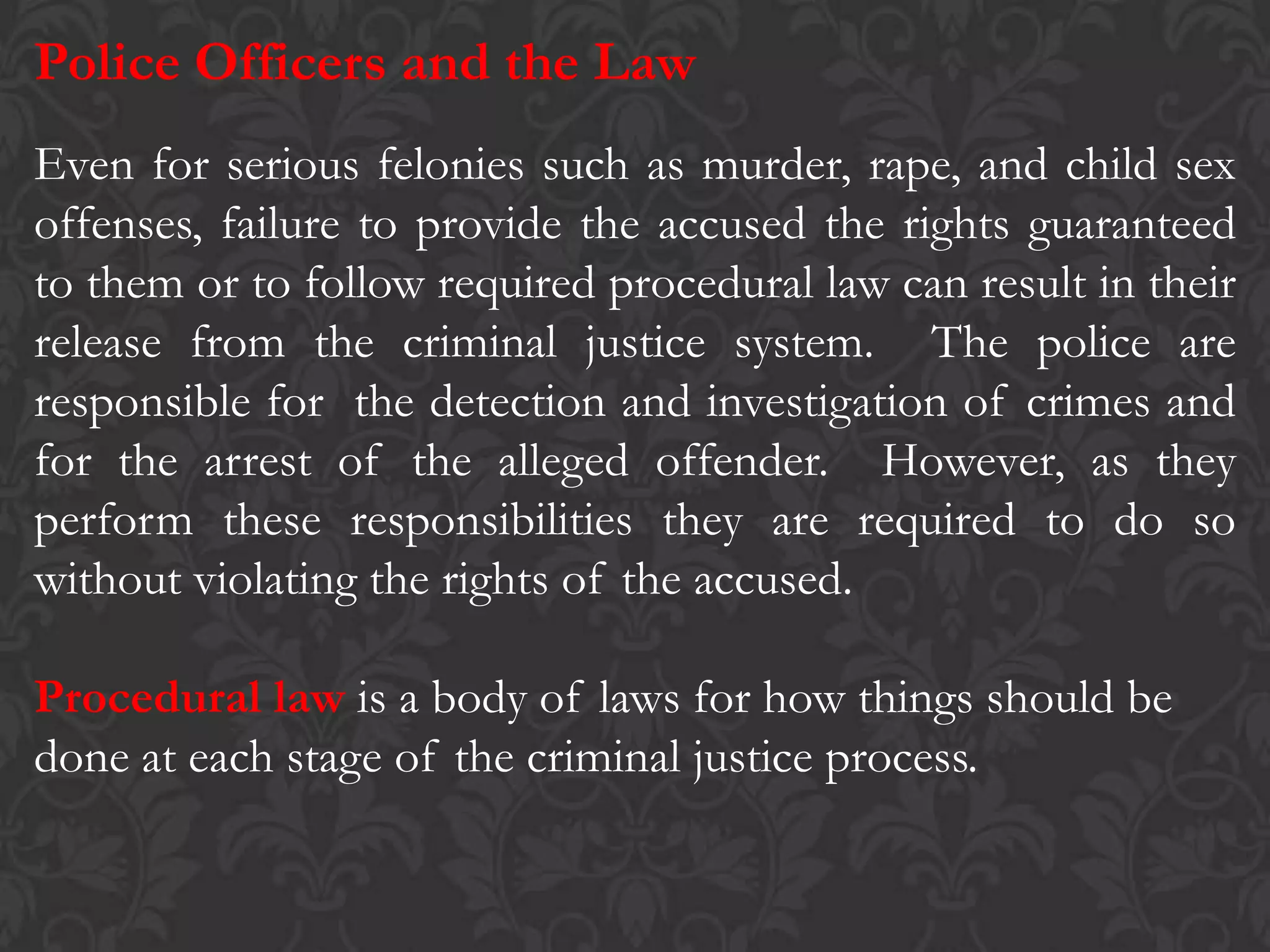Police Officers and the Law
Even for serious felonies such as murder, rape, and child sex
offenses, failure to provide the accused the rights guaranteed
to them or to follow required procedural law can result in their
release from the criminal justice system. The police are
responsible for the detection and investigation of crimes and
for the arrest of the alleged offender. However, as they
perform these responsibilities they are required to do so
without violating the rights of the accused.
Procedural law is a body of laws for how things should be
done at each stage of the criminal justice process.
 