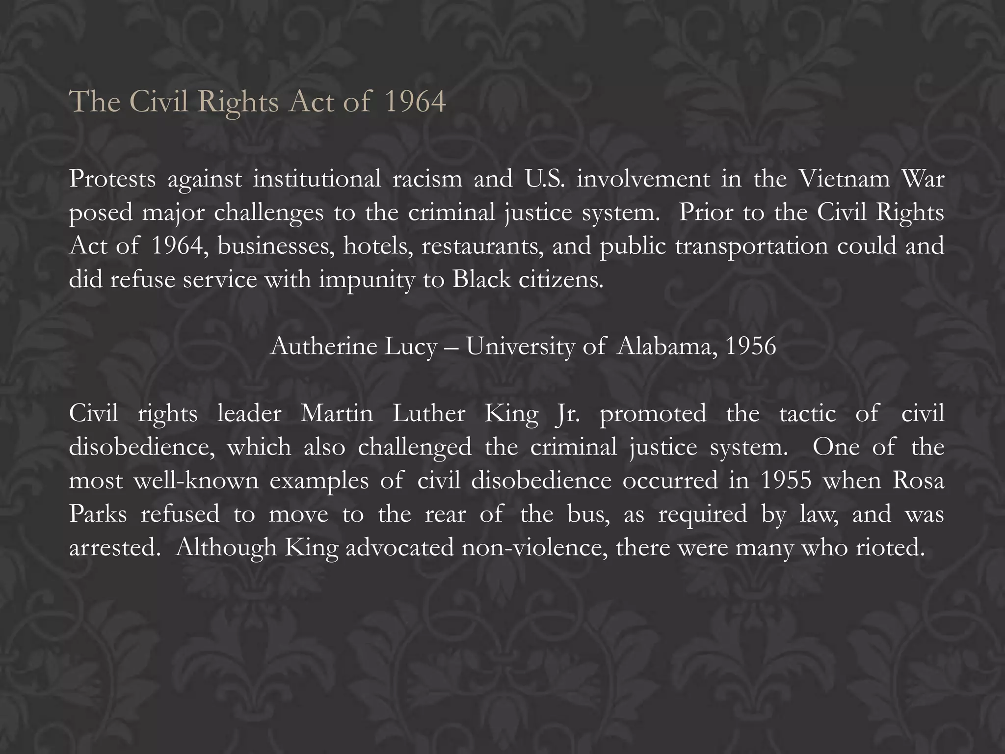 The Civil Rights Act of 1964
Protests against institutional racism and U.S. involvement in the Vietnam War
posed major challenges to the criminal justice system. Prior to the Civil Rights
Act of 1964, businesses, hotels, restaurants, and public transportation could and
did refuse service with impunity to Black citizens.
Autherine Lucy – University of Alabama, 1956
Civil rights leader Martin Luther King Jr. promoted the tactic of civil
disobedience, which also challenged the criminal justice system. One of the
most well-known examples of civil disobedience occurred in 1955 when Rosa
Parks refused to move to the rear of the bus, as required by law, and was
arrested. Although King advocated non-violence, there were many who rioted.
 