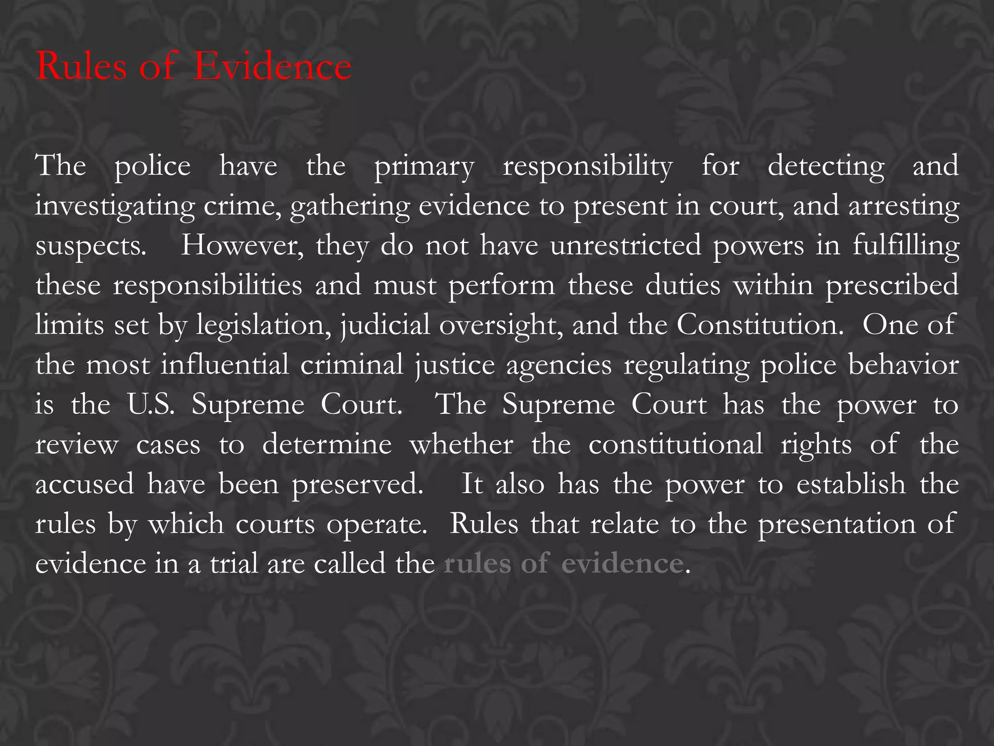 Rules of Evidence
The police have the primary responsibility for detecting and
investigating crime, gathering evidence to present in court, and arresting
suspects. However, they do not have unrestricted powers in fulfilling
these responsibilities and must perform these duties within prescribed
limits set by legislation, judicial oversight, and the Constitution. One of
the most influential criminal justice agencies regulating police behavior
is the U.S. Supreme Court. The Supreme Court has the power to
review cases to determine whether the constitutional rights of the
accused have been preserved. It also has the power to establish the
rules by which courts operate. Rules that relate to the presentation of
evidence in a trial are called the rules of evidence.
 