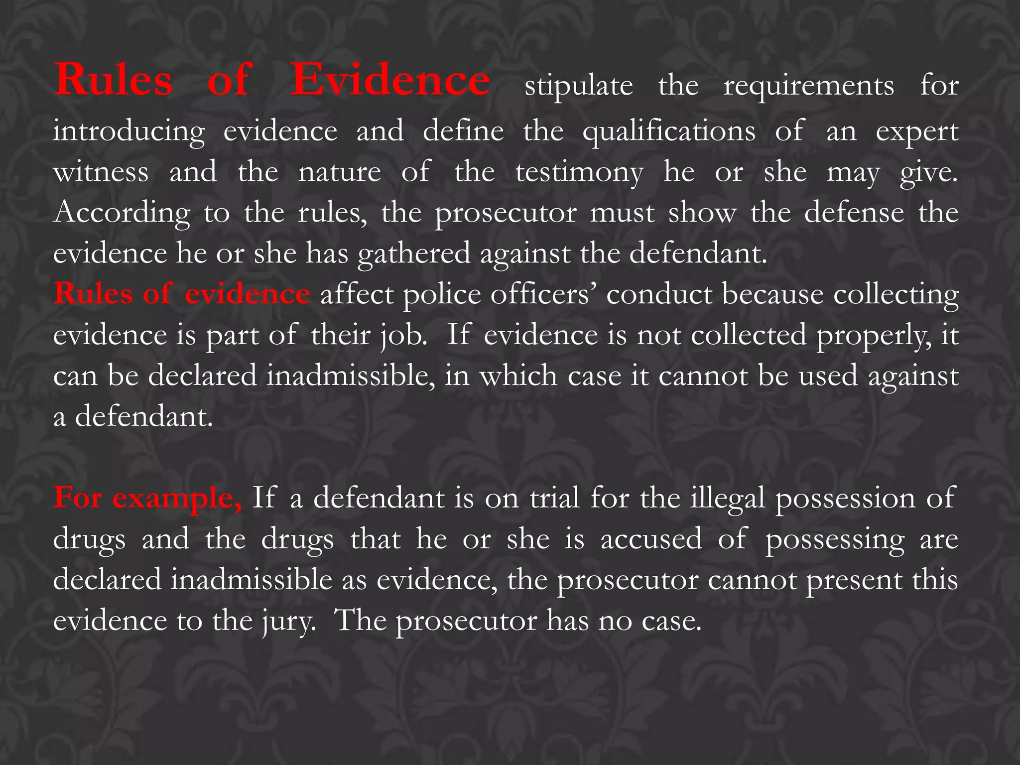 Rules of Evidence stipulate the requirements for
introducing evidence and define the qualifications of an expert
witness and the nature of the testimony he or she may give.
According to the rules, the prosecutor must show the defense the
evidence he or she has gathered against the defendant.
Rules of evidence affect police officers’ conduct because collecting
evidence is part of their job. If evidence is not collected properly, it
can be declared inadmissible, in which case it cannot be used against
a defendant.
For example, If a defendant is on trial for the illegal possession of
drugs and the drugs that he or she is accused of possessing are
declared inadmissible as evidence, the prosecutor cannot present this
evidence to the jury. The prosecutor has no case.
 