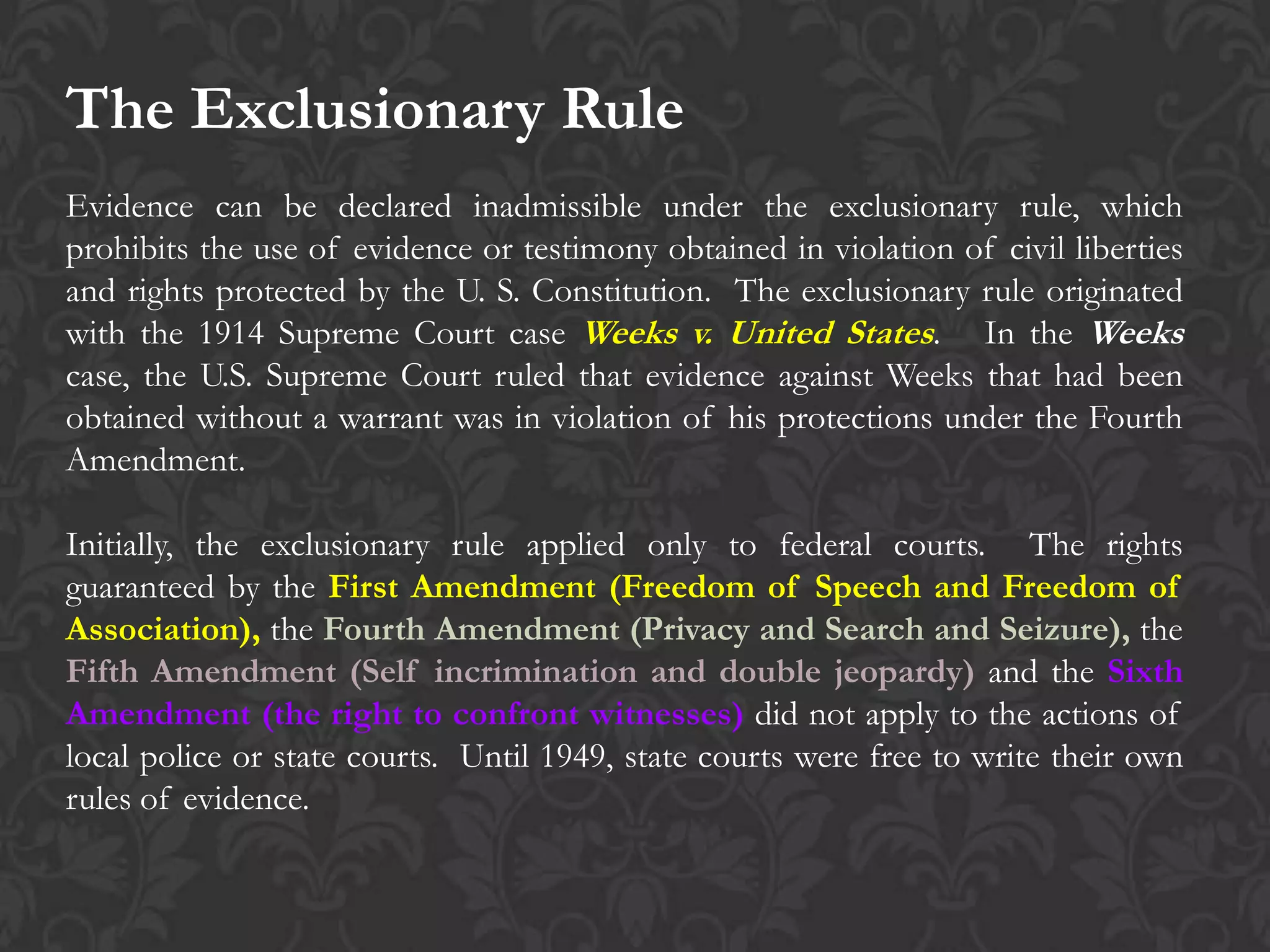 The Exclusionary Rule
Evidence can be declared inadmissible under the exclusionary rule, which
prohibits the use of evidence or testimony obtained in violation of civil liberties
and rights protected by the U. S. Constitution. The exclusionary rule originated
with the 1914 Supreme Court case Weeks v. United States. In the Weeks
case, the U.S. Supreme Court ruled that evidence against Weeks that had been
obtained without a warrant was in violation of his protections under the Fourth
Amendment.
Initially, the exclusionary rule applied only to federal courts. The rights
guaranteed by the First Amendment (Freedom of Speech and Freedom of
Association), the Fourth Amendment (Privacy and Search and Seizure), the
Fifth Amendment (Self incrimination and double jeopardy) and the Sixth
Amendment (the right to confront witnesses) did not apply to the actions of
local police or state courts. Until 1949, state courts were free to write their own
rules of evidence.
 