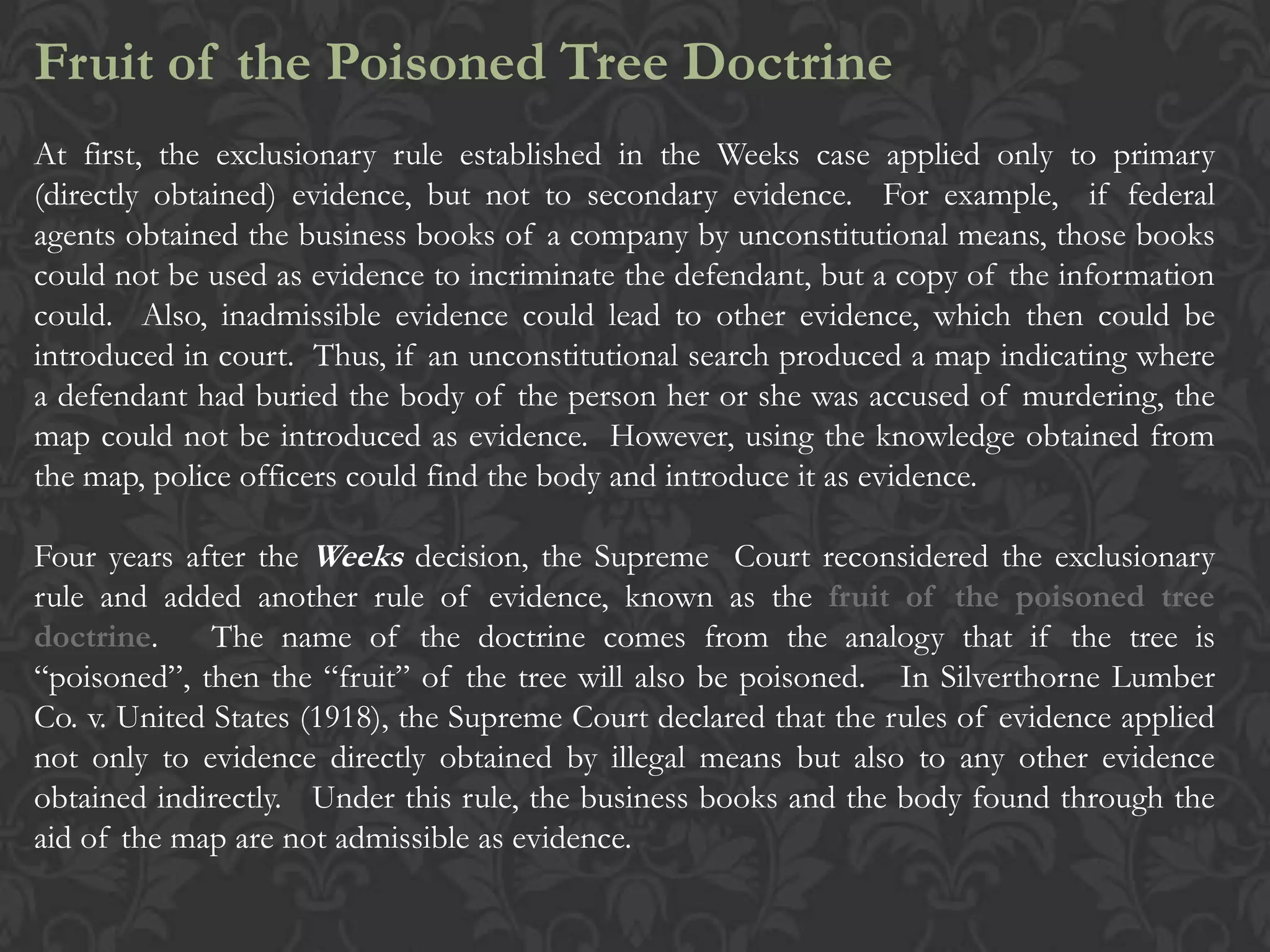 Fruit of the Poisoned Tree Doctrine
At first, the exclusionary rule established in the Weeks case applied only to primary
(directly obtained) evidence, but not to secondary evidence. For example, if federal
agents obtained the business books of a company by unconstitutional means, those books
could not be used as evidence to incriminate the defendant, but a copy of the information
could. Also, inadmissible evidence could lead to other evidence, which then could be
introduced in court. Thus, if an unconstitutional search produced a map indicating where
a defendant had buried the body of the person her or she was accused of murdering, the
map could not be introduced as evidence. However, using the knowledge obtained from
the map, police officers could find the body and introduce it as evidence.
Four years after the Weeks decision, the Supreme Court reconsidered the exclusionary
rule and added another rule of evidence, known as the fruit of the poisoned tree
doctrine. The name of the doctrine comes from the analogy that if the tree is
“poisoned”, then the “fruit” of the tree will also be poisoned. In Silverthorne Lumber
Co. v. United States (1918), the Supreme Court declared that the rules of evidence applied
not only to evidence directly obtained by illegal means but also to any other evidence
obtained indirectly. Under this rule, the business books and the body found through the
aid of the map are not admissible as evidence.
 