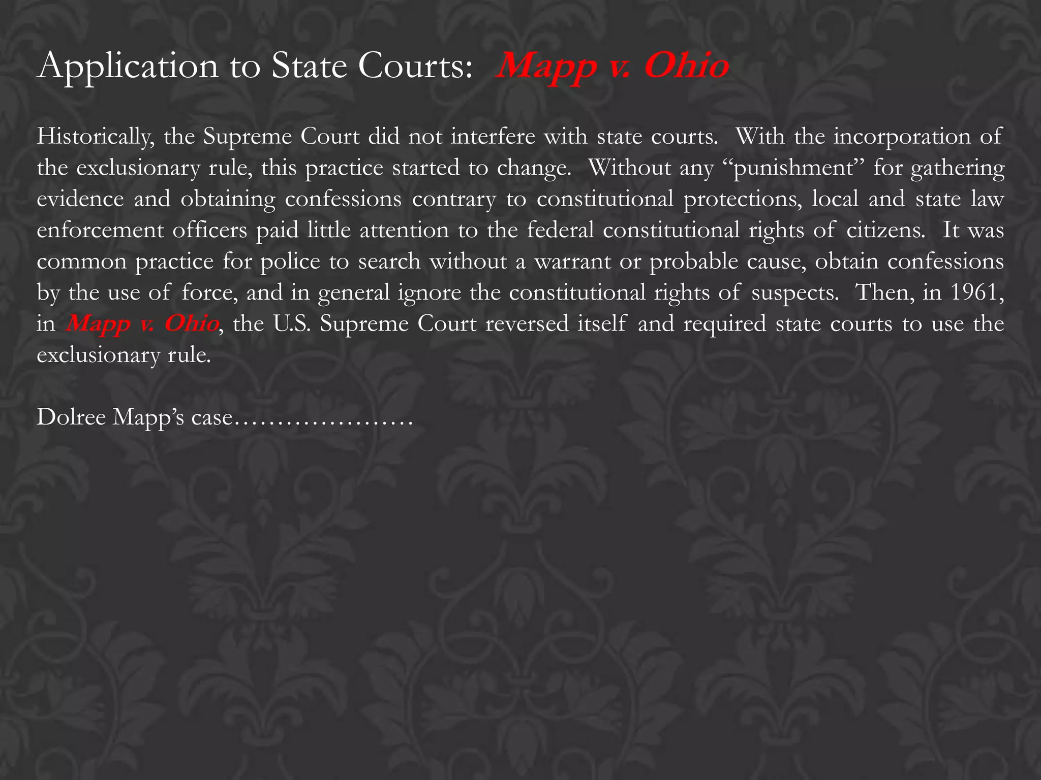 Application to State Courts: Mapp v. Ohio
Historically, the Supreme Court did not interfere with state courts. With the incorporation of
the exclusionary rule, this practice started to change. Without any “punishment” for gathering
evidence and obtaining confessions contrary to constitutional protections, local and state law
enforcement officers paid little attention to the federal constitutional rights of citizens. It was
common practice for police to search without a warrant or probable cause, obtain confessions
by the use of force, and in general ignore the constitutional rights of suspects. Then, in 1961,
in Mapp v. Ohio, the U.S. Supreme Court reversed itself and required state courts to use the
exclusionary rule.
Dolree Mapp’s case…………………
 