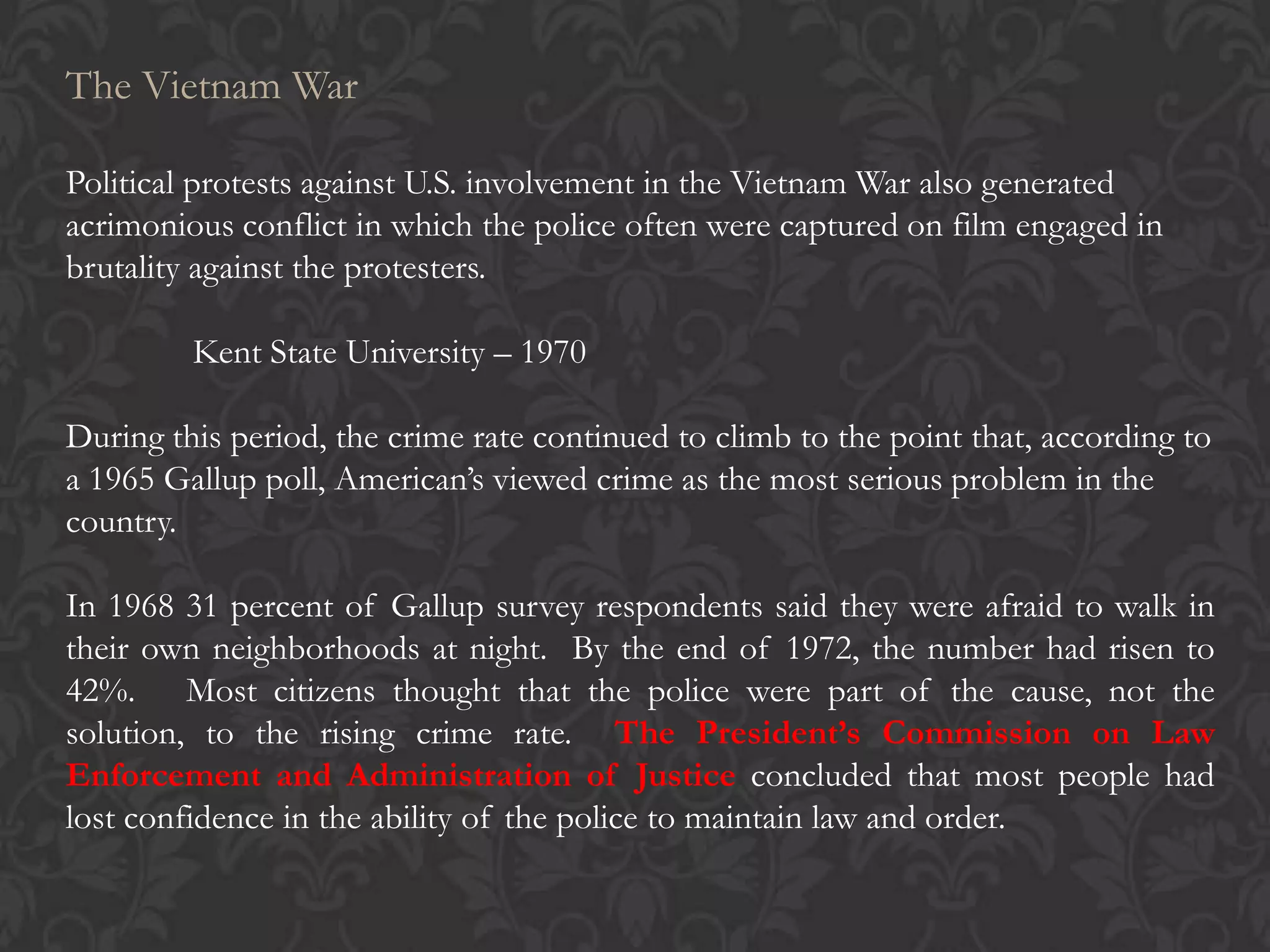 The Vietnam War
Political protests against U.S. involvement in the Vietnam War also generated
acrimonious conflict in which the police often were captured on film engaged in
brutality against the protesters.
Kent State University – 1970
During this period, the crime rate continued to climb to the point that, according to
a 1965 Gallup poll, American’s viewed crime as the most serious problem in the
country.
In 1968 31 percent of Gallup survey respondents said they were afraid to walk in
their own neighborhoods at night. By the end of 1972, the number had risen to
42%. Most citizens thought that the police were part of the cause, not the
solution, to the rising crime rate. The President’s Commission on Law
Enforcement and Administration of Justice concluded that most people had
lost confidence in the ability of the police to maintain law and order.
 
