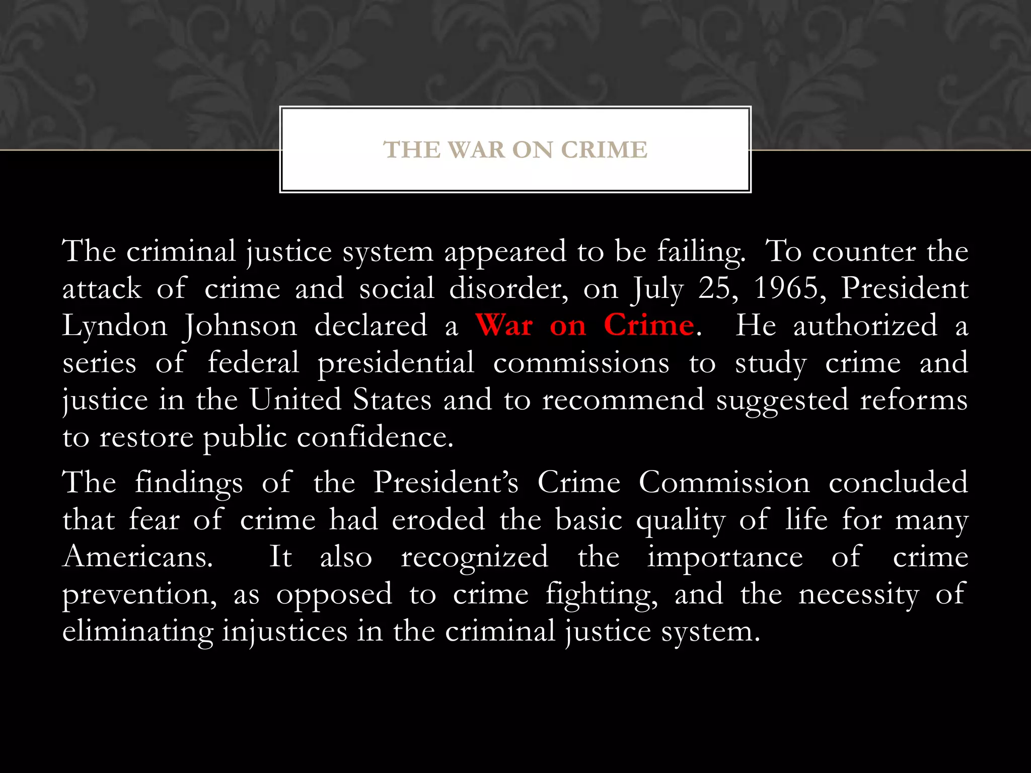 The criminal justice system appeared to be failing. To counter the
attack of crime and social disorder, on July 25, 1965, President
Lyndon Johnson declared a War on Crime. He authorized a
series of federal presidential commissions to study crime and
justice in the United States and to recommend suggested reforms
to restore public confidence.
The findings of the President’s Crime Commission concluded
that fear of crime had eroded the basic quality of life for many
Americans. It also recognized the importance of crime
prevention, as opposed to crime fighting, and the necessity of
eliminating injustices in the criminal justice system.
THE WAR ON CRIME
 