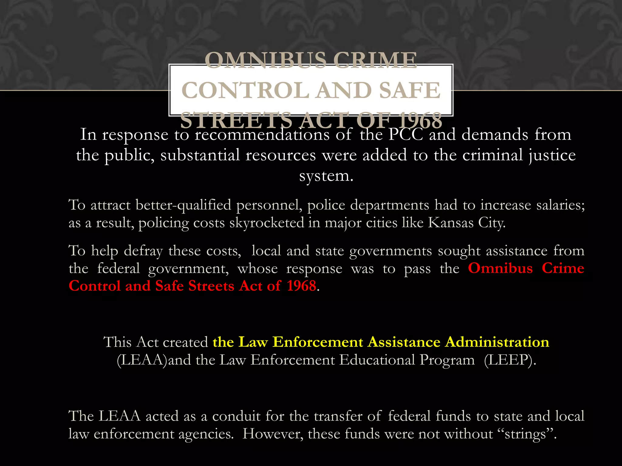 In response to recommendations of the PCC and demands from
the public, substantial resources were added to the criminal justice
system.
To attract better-qualified personnel, police departments had to increase salaries;
as a result, policing costs skyrocketed in major cities like Kansas City.
To help defray these costs, local and state governments sought assistance from
the federal government, whose response was to pass the Omnibus Crime
Control and Safe Streets Act of 1968.
This Act created the Law Enforcement Assistance Administration
(LEAA)and the Law Enforcement Educational Program (LEEP).
The LEAA acted as a conduit for the transfer of federal funds to state and local
law enforcement agencies. However, these funds were not without “strings”.
OMNIBUS CRIME
CONTROL AND SAFE
STREETS ACT OF 1968
 