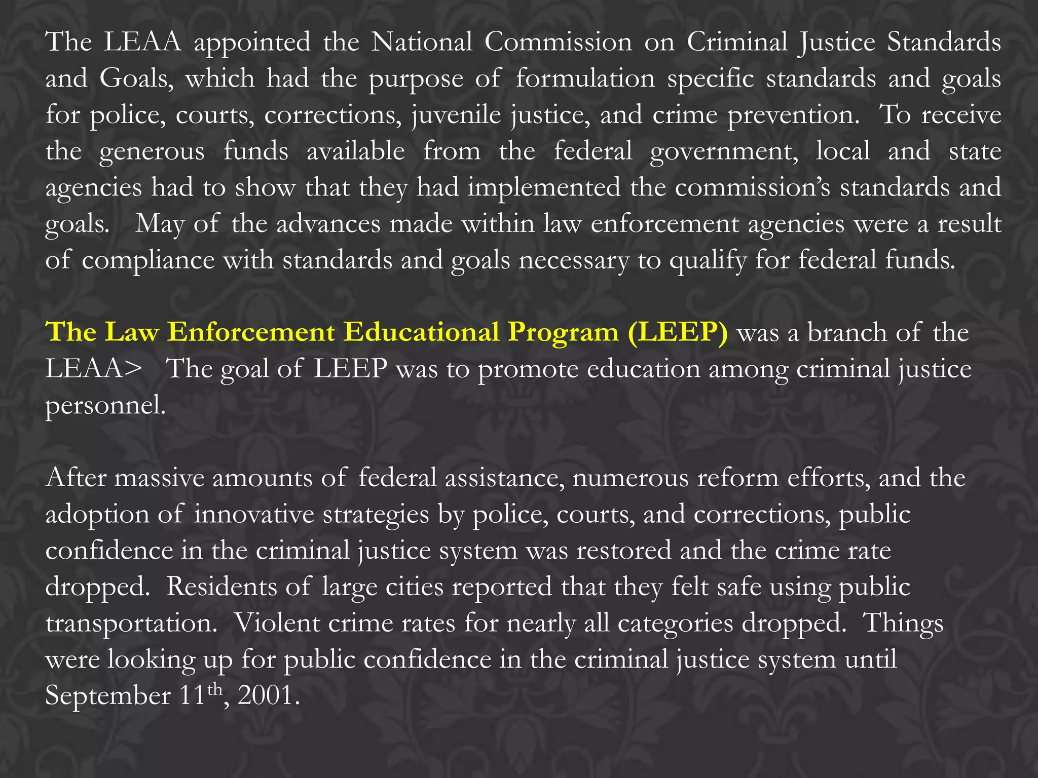 The LEAA appointed the National Commission on Criminal Justice Standards
and Goals, which had the purpose of formulation specific standards and goals
for police, courts, corrections, juvenile justice, and crime prevention. To receive
the generous funds available from the federal government, local and state
agencies had to show that they had implemented the commission’s standards and
goals. May of the advances made within law enforcement agencies were a result
of compliance with standards and goals necessary to qualify for federal funds.
The Law Enforcement Educational Program (LEEP) was a branch of the
LEAA> The goal of LEEP was to promote education among criminal justice
personnel.
After massive amounts of federal assistance, numerous reform efforts, and the
adoption of innovative strategies by police, courts, and corrections, public
confidence in the criminal justice system was restored and the crime rate
dropped. Residents of large cities reported that they felt safe using public
transportation. Violent crime rates for nearly all categories dropped. Things
were looking up for public confidence in the criminal justice system until
September 11th, 2001.
 