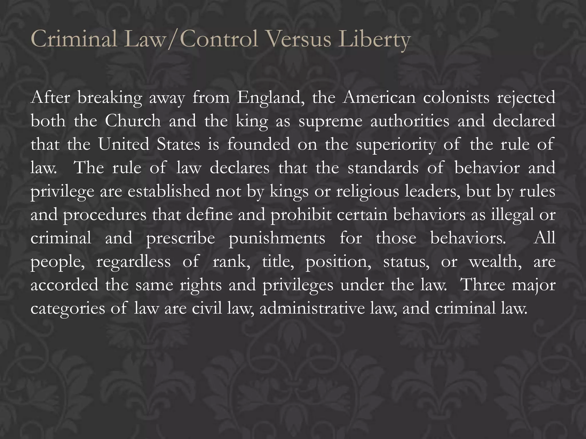 Criminal Law/Control Versus Liberty
After breaking away from England, the American colonists rejected
both the Church and the king as supreme authorities and declared
that the United States is founded on the superiority of the rule of
law. The rule of law declares that the standards of behavior and
privilege are established not by kings or religious leaders, but by rules
and procedures that define and prohibit certain behaviors as illegal or
criminal and prescribe punishments for those behaviors. All
people, regardless of rank, title, position, status, or wealth, are
accorded the same rights and privileges under the law. Three major
categories of law are civil law, administrative law, and criminal law.
 