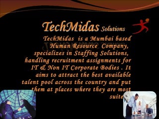 TechMidas  is a Mumbai based Human Resource  Company,  specializes in Staffing Solutions,  handling recruitment assignments for IT & Non IT Corporate Bodies . It aims to attract the best available talent pool across the country and put them at places where they are most suited.   