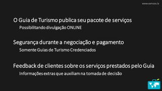 O Guia de Turismopublica seupacote de serviços
www.vamoos.la
Possibilitandodivulgação ONLINE
Segurançadurante a negociação e pagamento
Somente Guias de Turismo Credenciados
Feedbackde clientes sobre os serviços prestados peloGuia
Informaçõesextrasque auxiliamna tomadade decisão
 