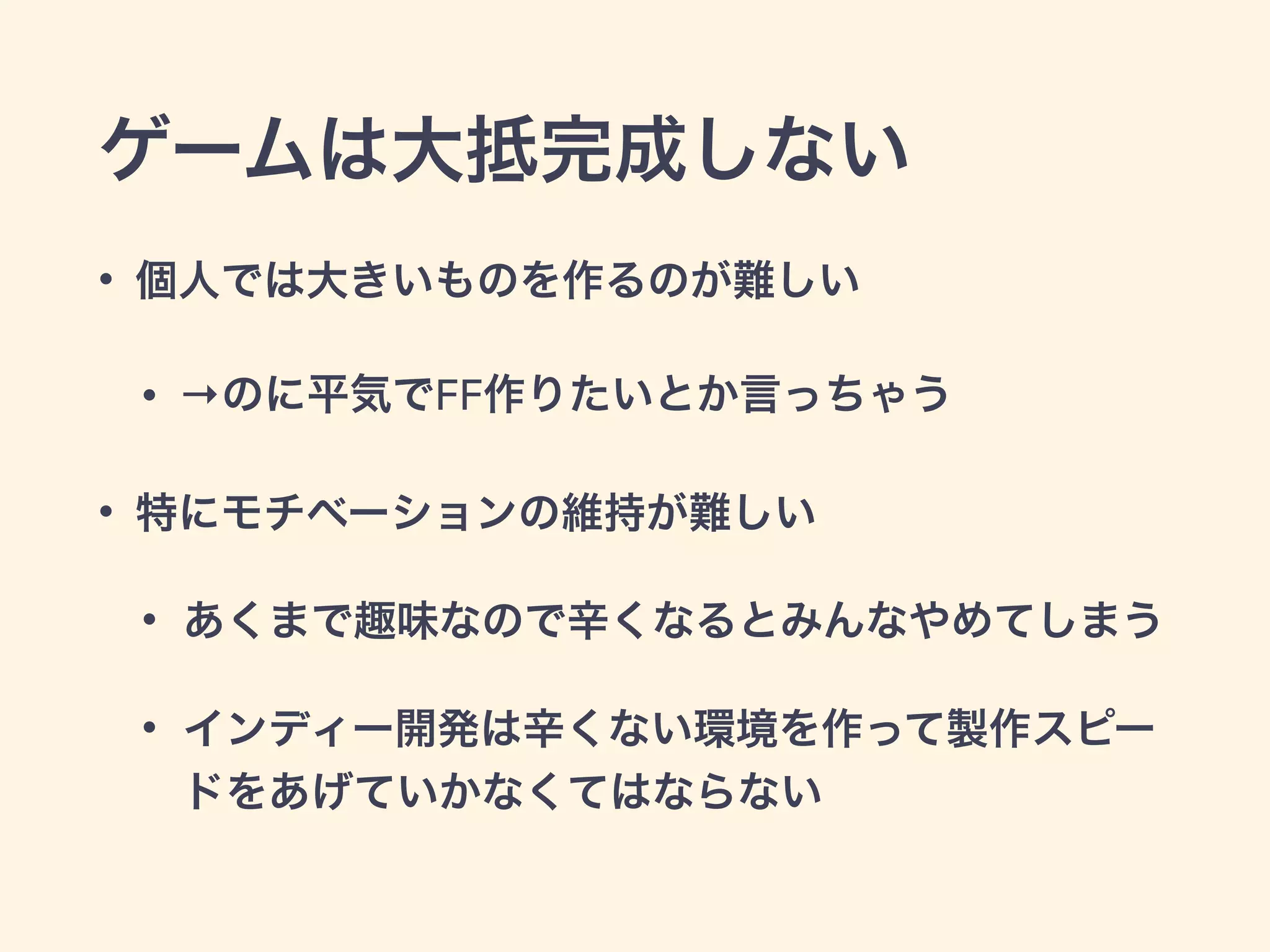 ゲームは大抵完成しない 
• 個人では大きいものを作るのが難しい 
• →のに平気でFF作りたいとか言っちゃう 
• 特にモチベーションの維持が難しい 
• あくまで趣味なので辛くなるとみんなやめてしまう 
• インディー開発は辛くない環境を作って製作スピー 
ドをあげていかなくてはならない 
 