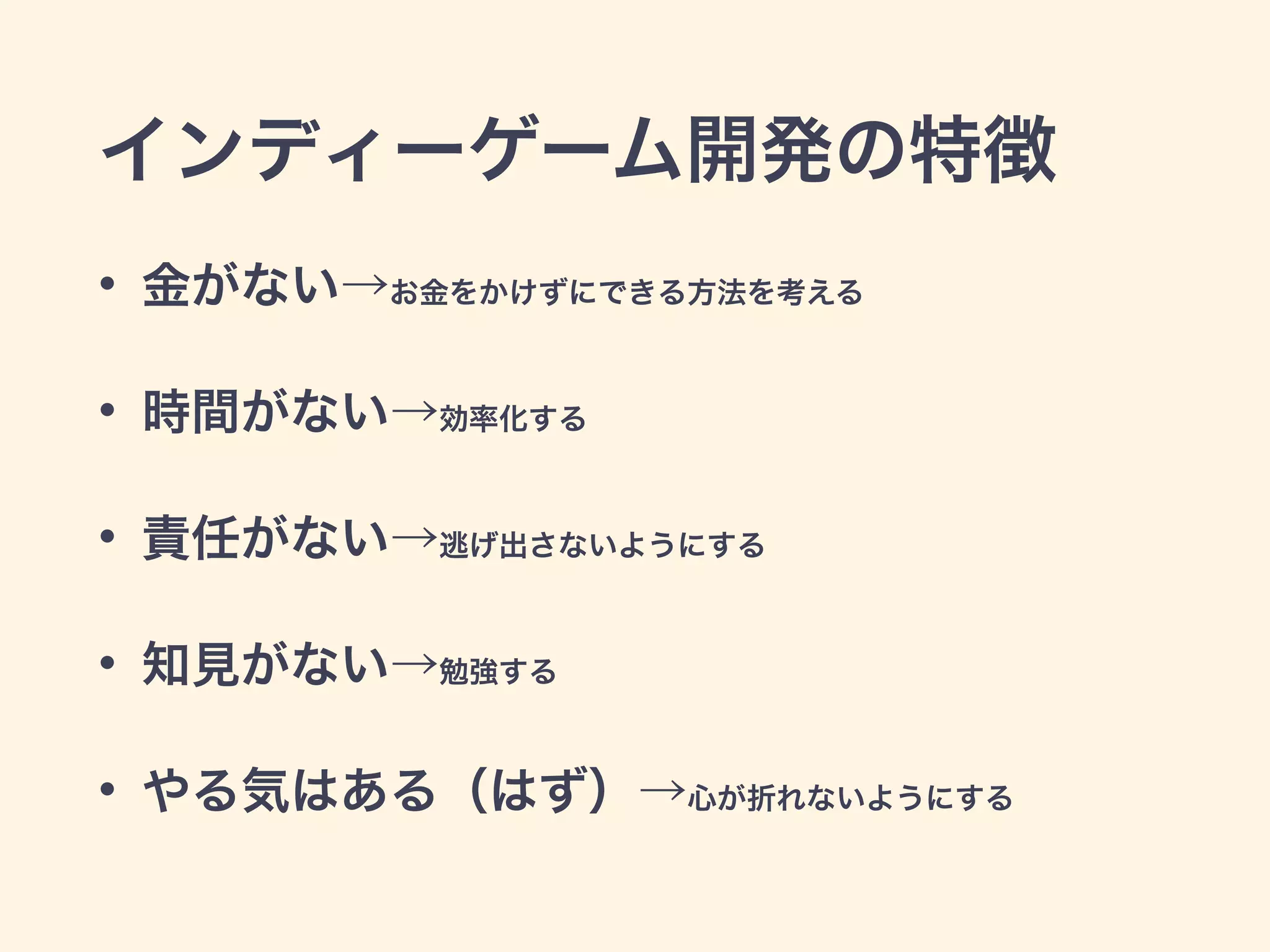 インディーゲーム開発の特徴 
• 金がない→お金をかけずにできる方法を考える 
• 時間がない→効率化する 
• 責任がない→逃げ出さないようにする 
• 知見がない→勉強する 
• やる気はある（はず）→心が折れないようにする 
 