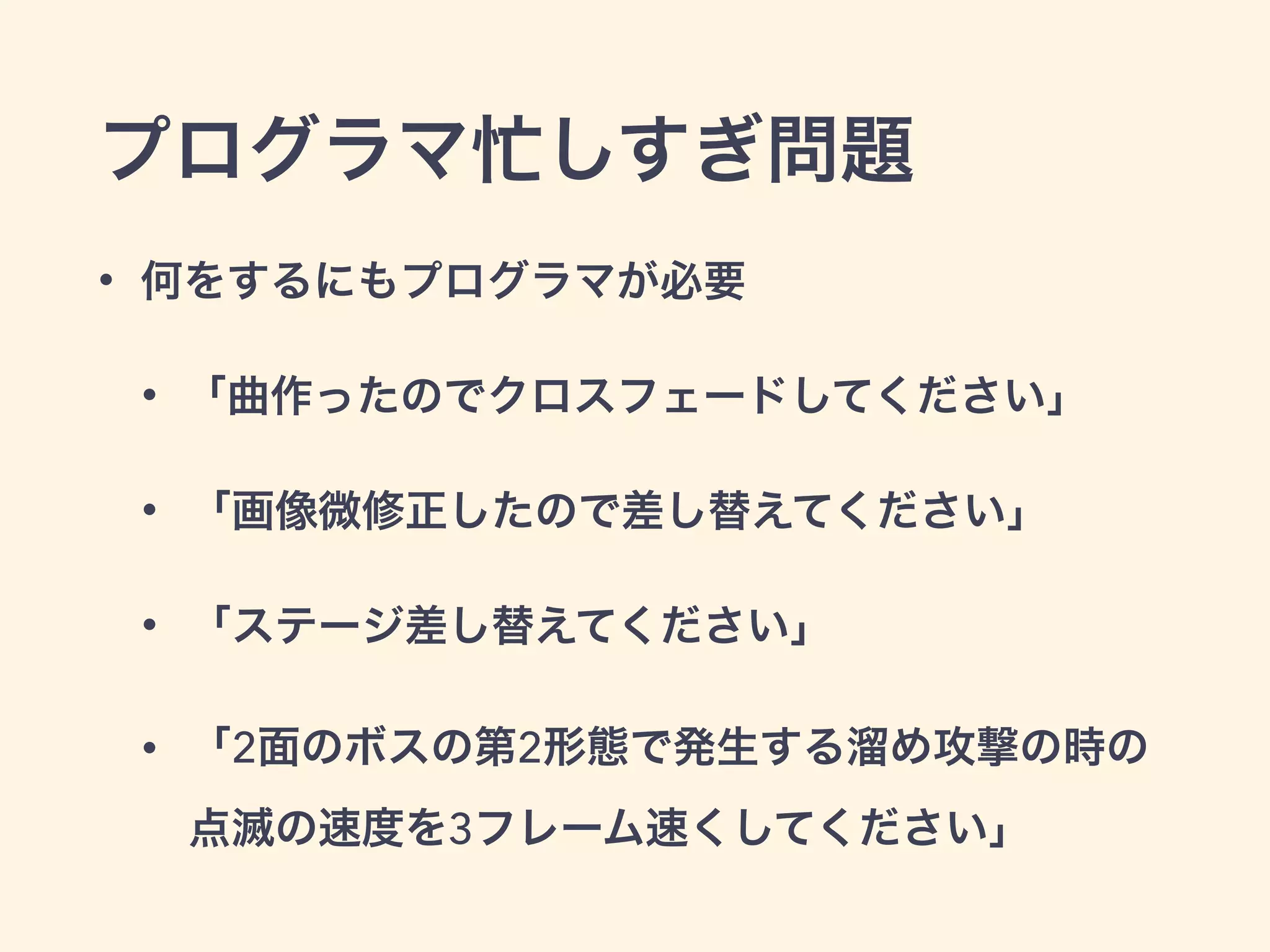 プログラマ忙しすぎ問題 
• 何をするにもプログラマが必要 
• 「曲作ったのでクロスフェードしてください」 
• 「画像微修正したので差し替えてください」 
• 「ステージ差し替えてください」 
• 「2面のボスの第2形態で発生する溜め攻撃の時の 
点滅の速度を3フレーム速くしてください」 
 