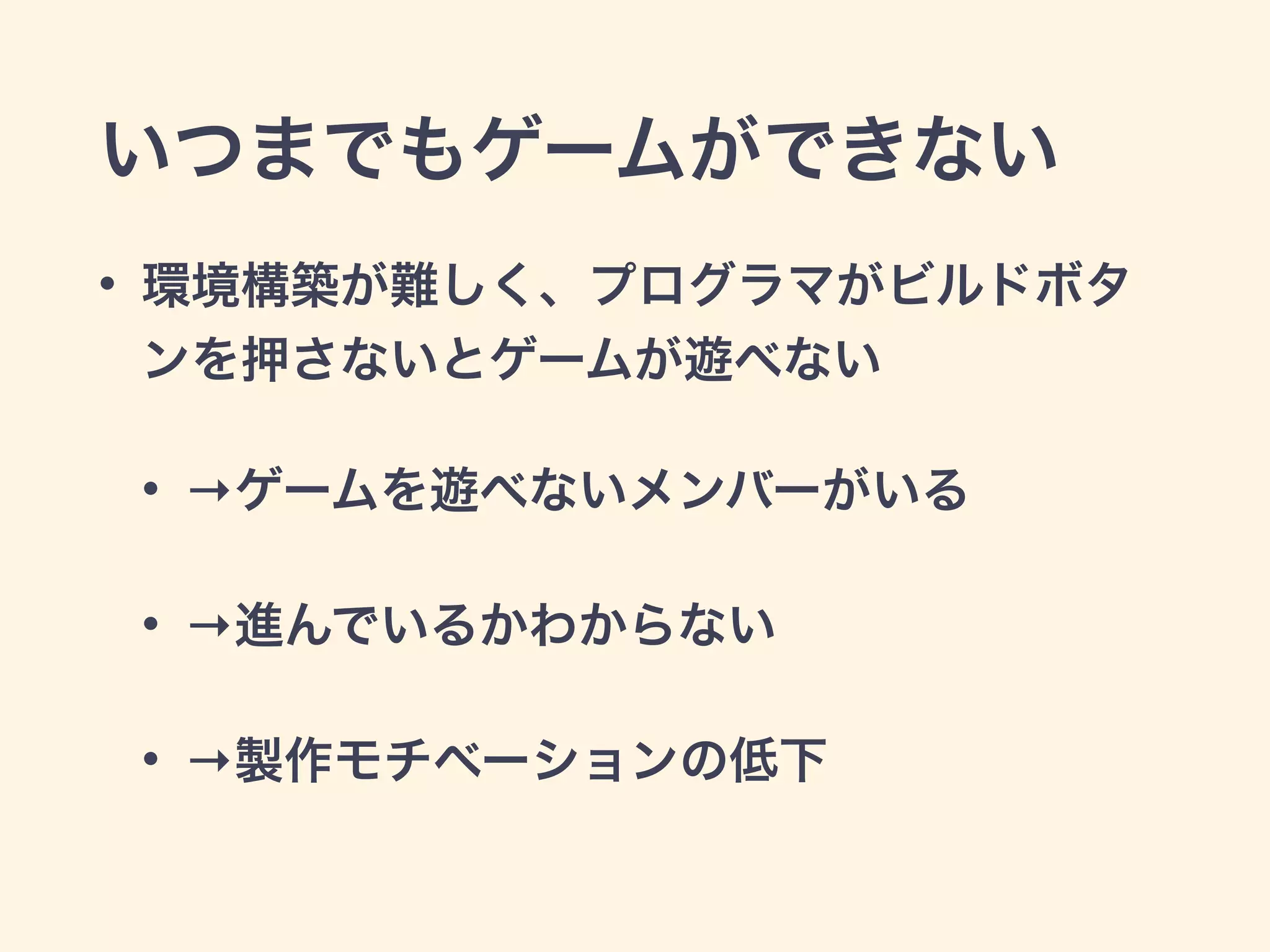 いつまでもゲームができない 
• 環境構築が難しく、プログラマがビルドボタ 
ンを押さないとゲームが遊べない 
• →ゲームを遊べないメンバーがいる 
• →進んでいるかわからない 
• →製作モチベーションの低下 
 
