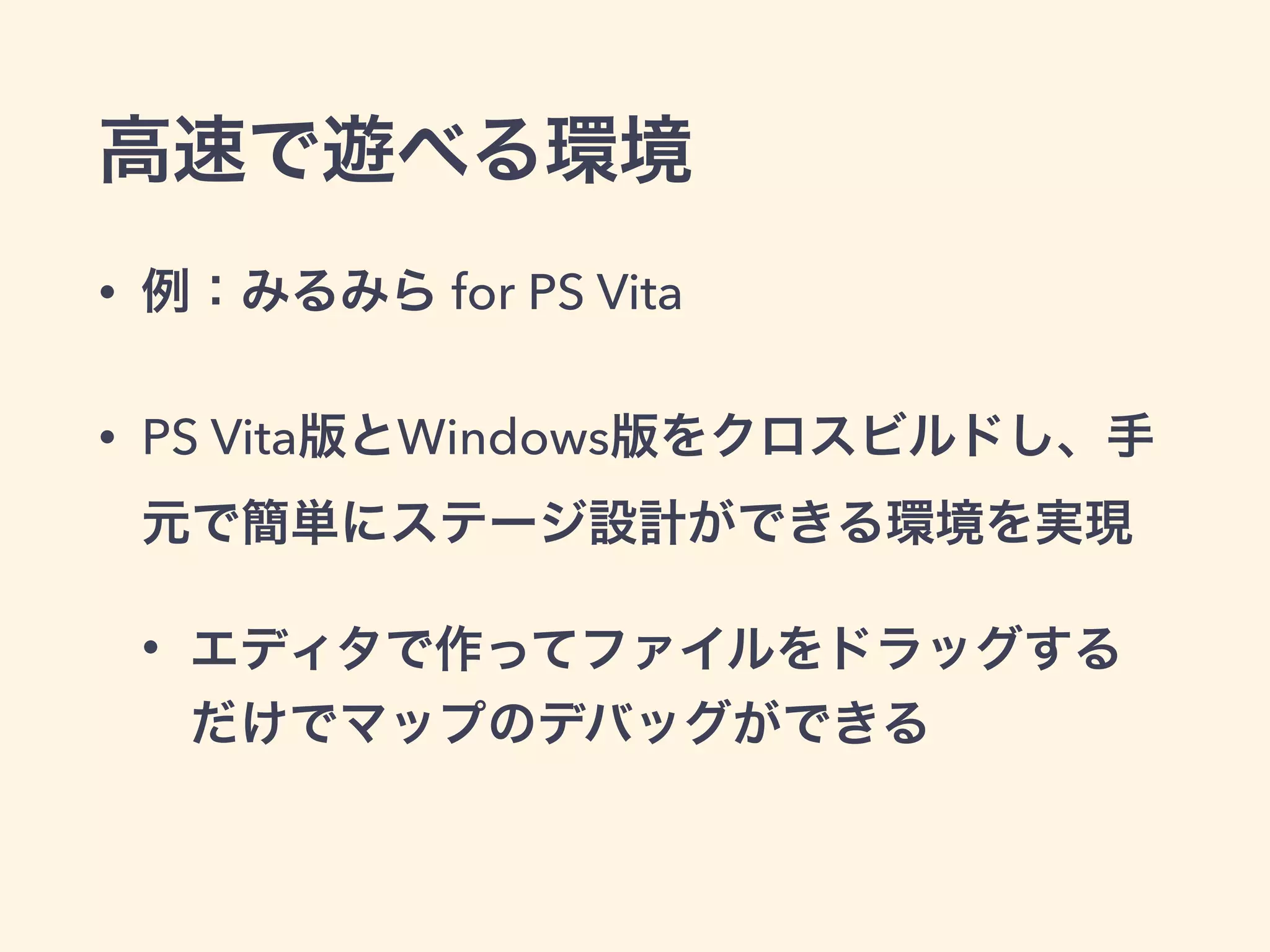 高速で遊べる環境 
• 例：みるみら for PS Vita 
• PS Vita版とWindows版をクロスビルドし、手 
元で簡単にステージ設計ができる環境を実現 
• エディタで作ってファイルをドラッグする 
だけでマップのデバッグができる 
 