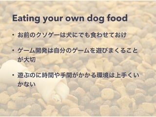 Eating your own dog food 
• お前のクソゲーは犬にでも食わせておけ 
• ゲーム開発は自分のゲームを遊びまくること 
が大切 
• 遊ぶのに時間や手間がかかる環境は上手くい 
かない 
 