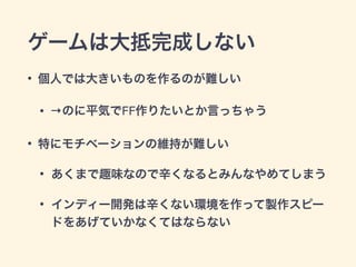 ゲームは大抵完成しない 
• 個人では大きいものを作るのが難しい 
• →のに平気でFF作りたいとか言っちゃう 
• 特にモチベーションの維持が難しい 
• あくまで趣味なので辛くなるとみんなやめてしまう 
• インディー開発は辛くない環境を作って製作スピー 
ドをあげていかなくてはならない 
 