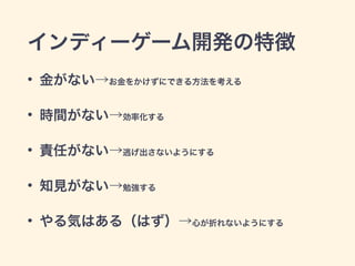インディーゲーム開発の特徴 
• 金がない→お金をかけずにできる方法を考える 
• 時間がない→効率化する 
• 責任がない→逃げ出さないようにする 
• 知見がない→勉強する 
• やる気はある（はず）→心が折れないようにする 
 