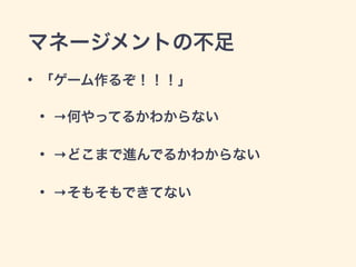 マネージメントの不足 
• 「ゲーム作るぞ！！！」 
• →何やってるかわからない 
• →どこまで進んでるかわからない 
• →そもそもできてない 
 
