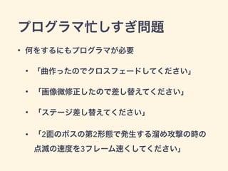 プログラマ忙しすぎ問題 
• 何をするにもプログラマが必要 
• 「曲作ったのでクロスフェードしてください」 
• 「画像微修正したので差し替えてください」 
• 「ステージ差し替えてください」 
• 「2面のボスの第2形態で発生する溜め攻撃の時の 
点滅の速度を3フレーム速くしてください」 
 