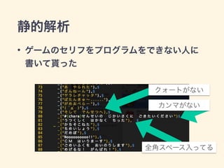 静的解析 
• ゲームのセリフをプログラムをできない人に 
書いて貰った 
クォートがない 
カンマがない 
全角スペース入ってる 
 