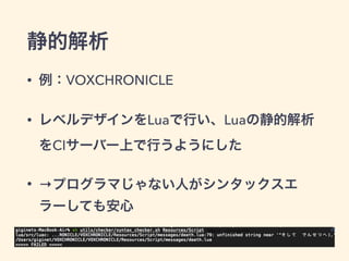 静的解析 
• 例：VOXCHRONICLE 
• レベルデザインをLuaで行い、Luaの静的解析 
をCIサーバー上で行うようにした 
• →プログラマじゃない人がシンタックスエ 
ラーしても安心 
 