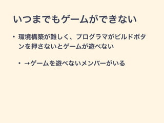 いつまでもゲームができない 
• 環境構築が難しく、プログラマがビルドボタ 
ンを押さないとゲームが遊べない 
• →ゲームを遊べないメンバーがいる 
 