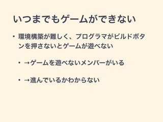 いつまでもゲームができない 
• 環境構築が難しく、プログラマがビルドボタ 
ンを押さないとゲームが遊べない 
• →ゲームを遊べないメンバーがいる 
• →進んでいるかわからない 
 